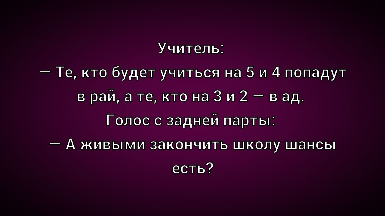 Учитель: — Те, кто будет учиться на 5 и 4 попадут в рай, а те, кто на 3 и 2 — в ад. Голос с задней парты: — А живыми закончить школу шансы есть?