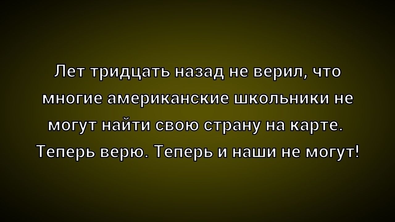 Лет тридцать назад не верил, что многие американские школьники не могут найти свою страну на карте. Теперь верю. Теперь и наши не могут!