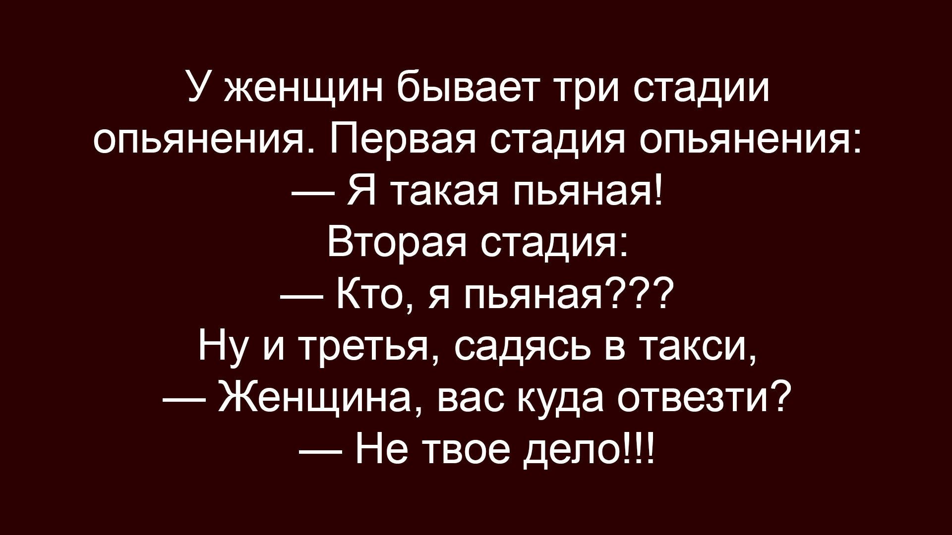 У женщин бывает три стадии опьянения. Первая стадия опьянения: — Я такая пьяная! Вторая стадия: — Кто, я пьяная??? Ну и третья, садясь в такси, — Женщина, вас куда отвезти? — Не твоё дело!!!