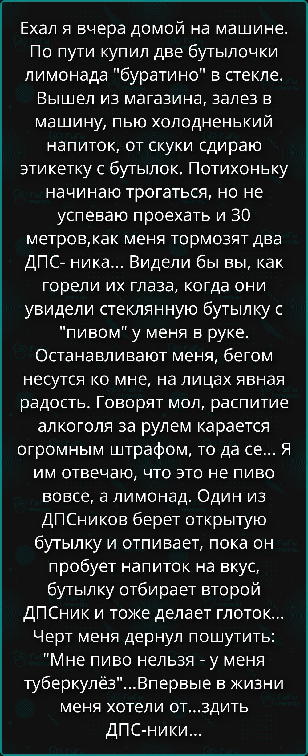 Ехал я вчера домой на машине. По пути купил две бутылочки лимонада 'бурaтино' в стекле. Вышел из магазина, залез в машину, пью холодненький напиток, от скуки снимаю этикетку с бутылок. Потихоньку начинаю трогаться, но не успеваю проехать и 30 метров, как меня тормозят два ДПС-ника... Видели бы вы, как горели их глаза, когда они увидели стеклянную бутылку с 'пивом' у меня в руке...
