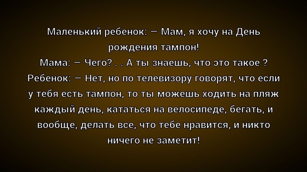 Маленький ребенок: — Мам, я хочу на День рождения тампон! Мама: — Чего? А ты знаешь, что это такое? Ребенок: — Нет, но по телевизору говорят, что если у тебя есть тампон, то ты можешь ходить на пляж каждый день, кататься на велосипеде, бегать, и вообще, делать все, что тебе нравится, и никто ничего не заметит!