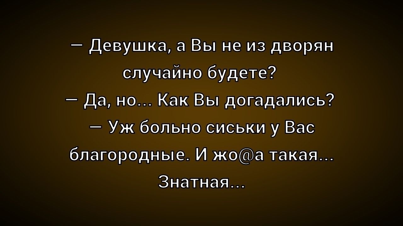 — Девушка, а Вы не из дворян случайно будете?
— Да, но... Как Вы догадались?
— Уж больно сиськи у Вас благородные. И жо@а такая...
Знатная...