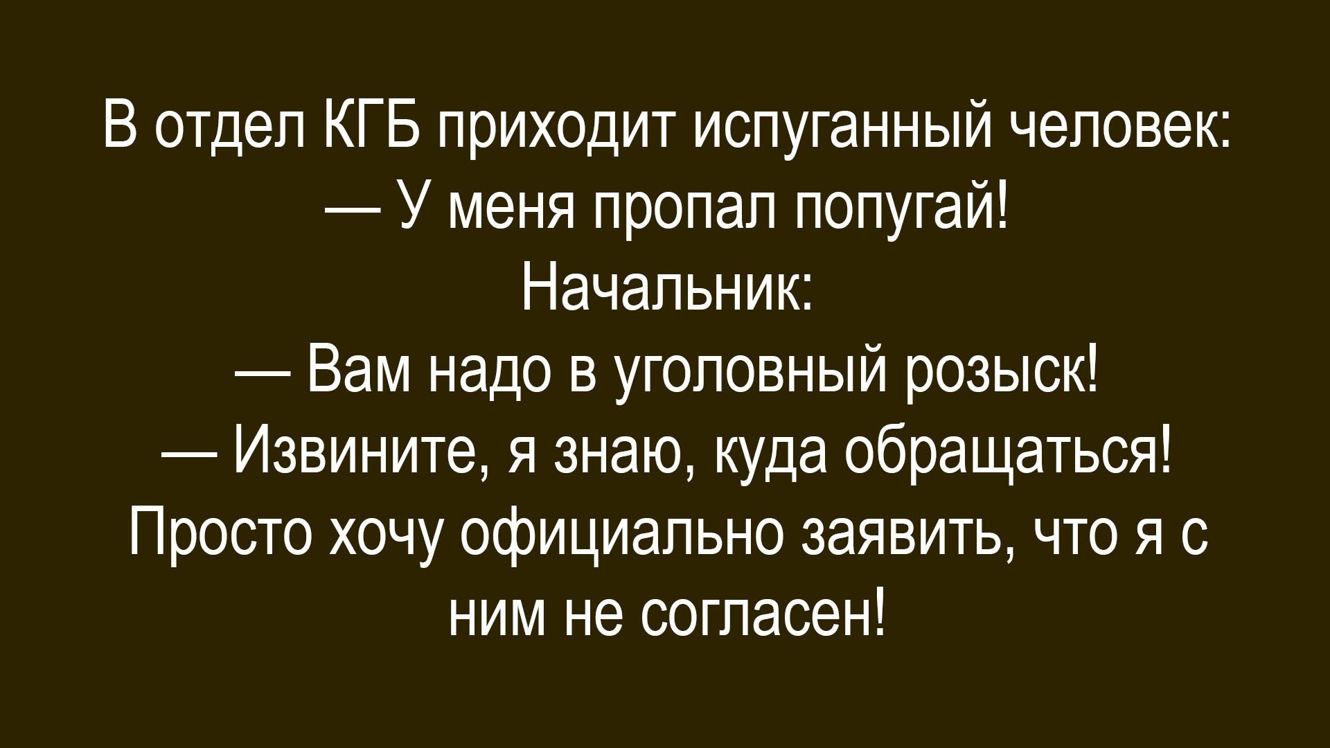В отдел КГБ приходит испуганный человек: — У меня пропал попугай! Начальник: — Вам надо в уголовный розыск! — Извините. Я знаю, куда обращаться! Просто хочу официально заявить, что я с ним не согласен!