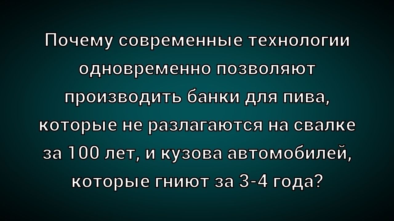 Почему современные технологии одновременно позволяют производить банки для пива, которые не разлагаются на свалке за 100 лет, и кузова автомобилей, которые гниют за 3-4 года?