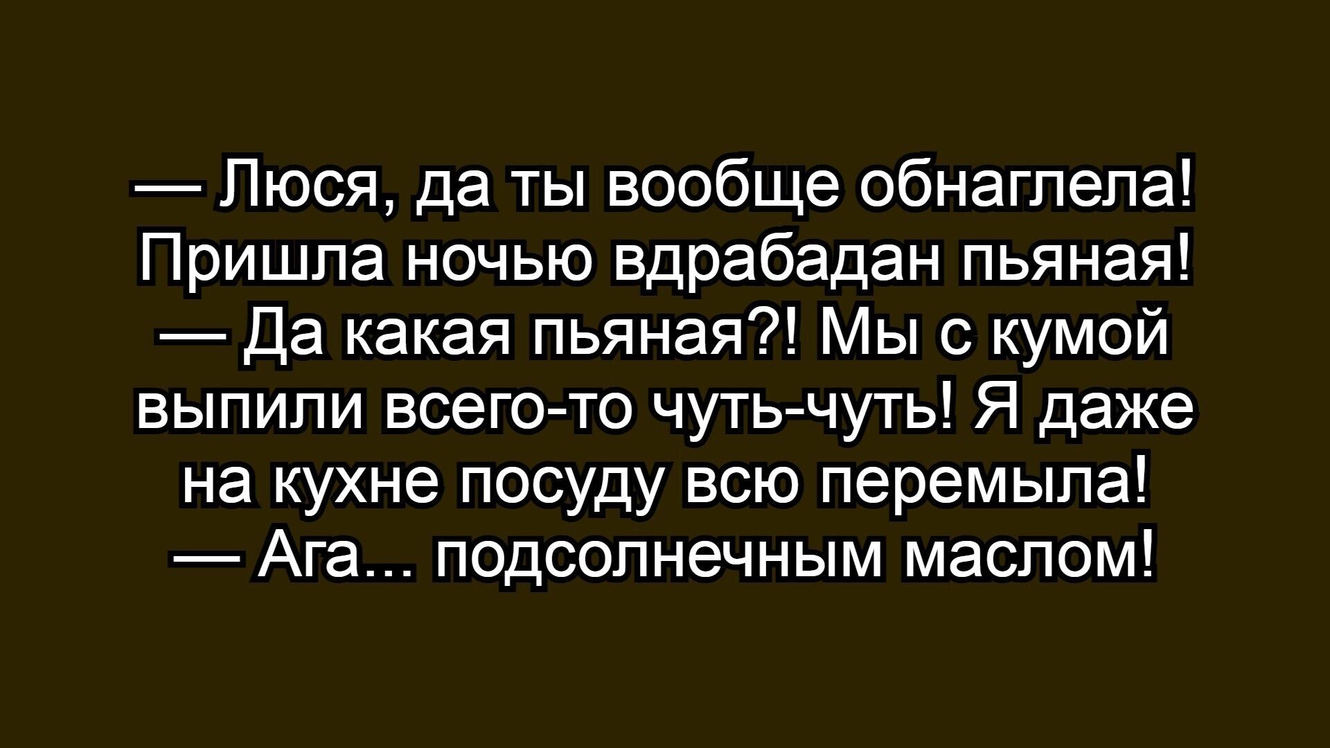 — Люся, да ты вообще обнаглела!
Пришла ночью вдрабадан пьяная!
— Да какая пьяная?! Мы с кумой выпили всего-то чуть-чуть! Я даже на кухне посуду всю перемыла!
— Ага... подсолнечным маслом!