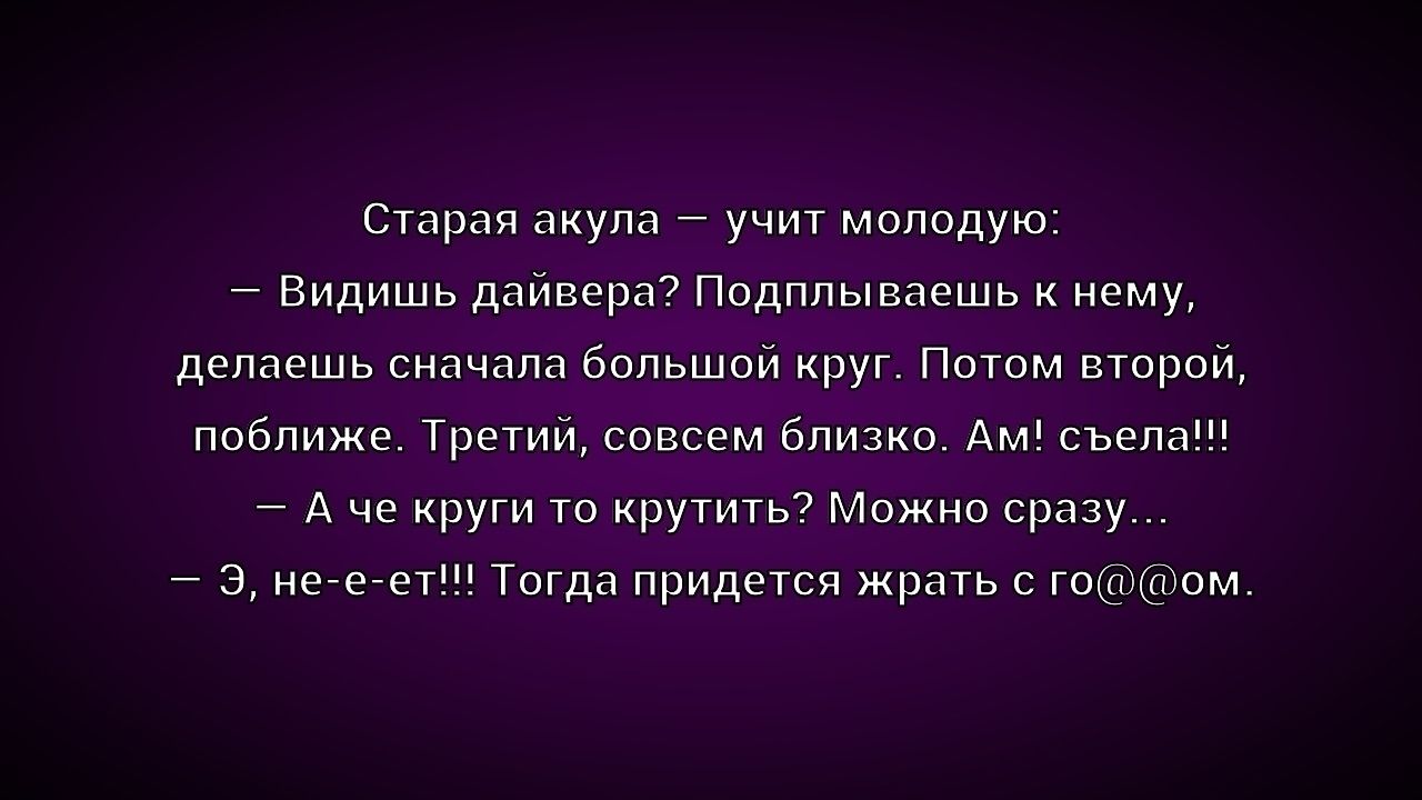 Старая акула – учит молодую:
- Видишь дайвера? Подплываешь к нему, делаешь сначала большой круг. Потом второй, поближе. Третий, совсем близко. Ам! съела!!
- А че круги то крутить? Можно сразу...
- Э, не-е-ет!!! Тогда придется жрать с го@@ом.