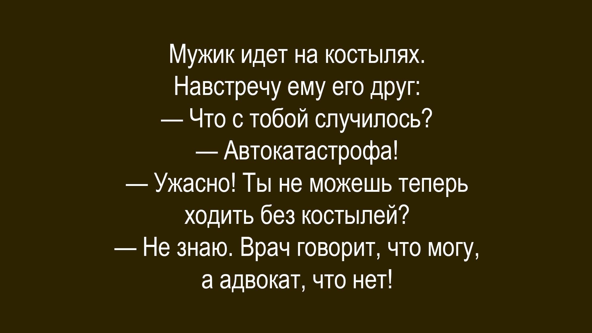 Мужик идет на костылях.
Навстречу ему его друг:
— Что с тобой случилось?
— Автокатастрофа!
— Ужасно! Ты не можешь теперь ходить без костылей?
— Не знаю. Врач говорит, что могу, а адвокат, что нет!