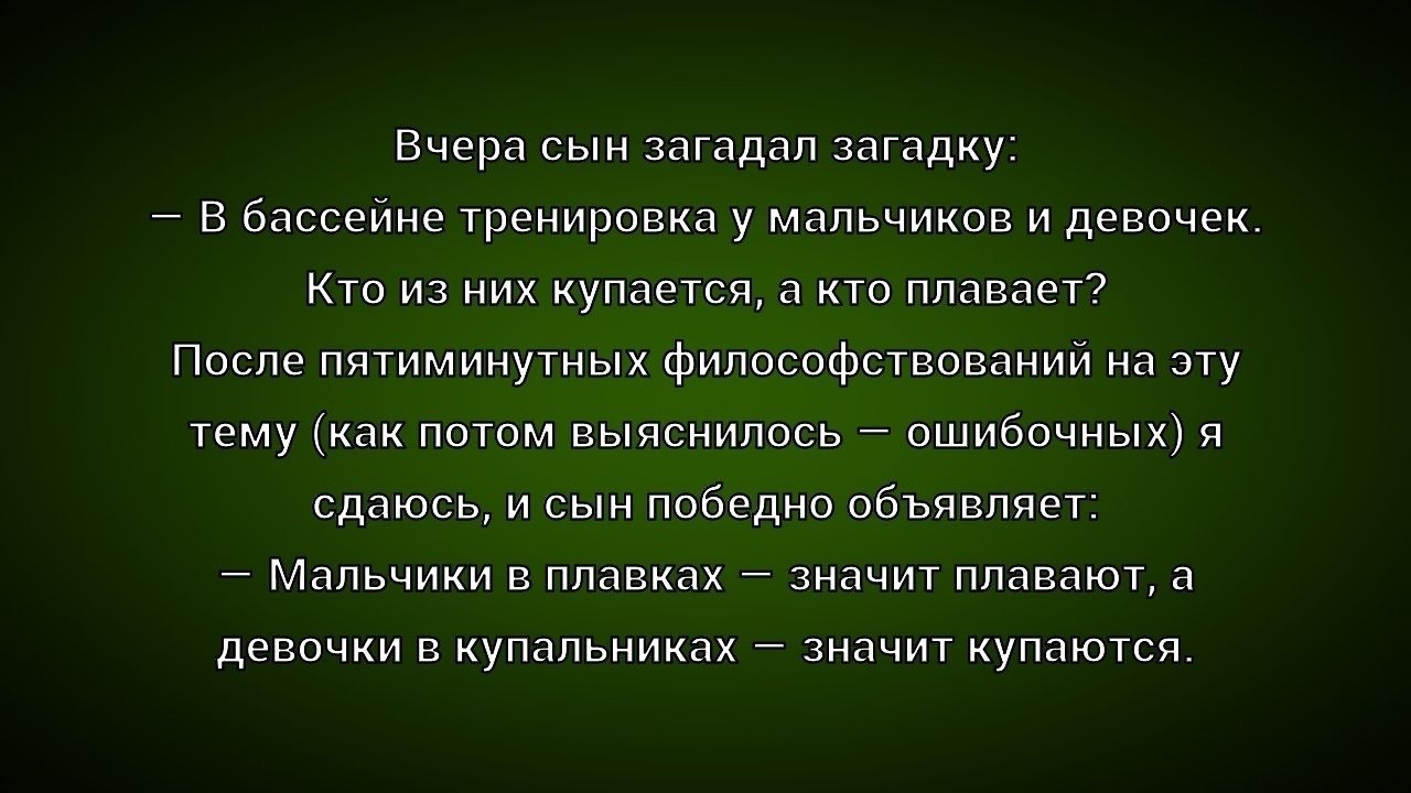 Вчера сын загадал загадку: – В бассейне тренировка у мальчиков и девочек. Кто из них купается, а кто плавает? После пятиминутных философствований на эту тему (как потом выяснилось — ошибочных) я сдаюсь, и сын победно объявляет: – Мальчики в плавках — значит плавают, а девочки в купальниках — значит купаются.