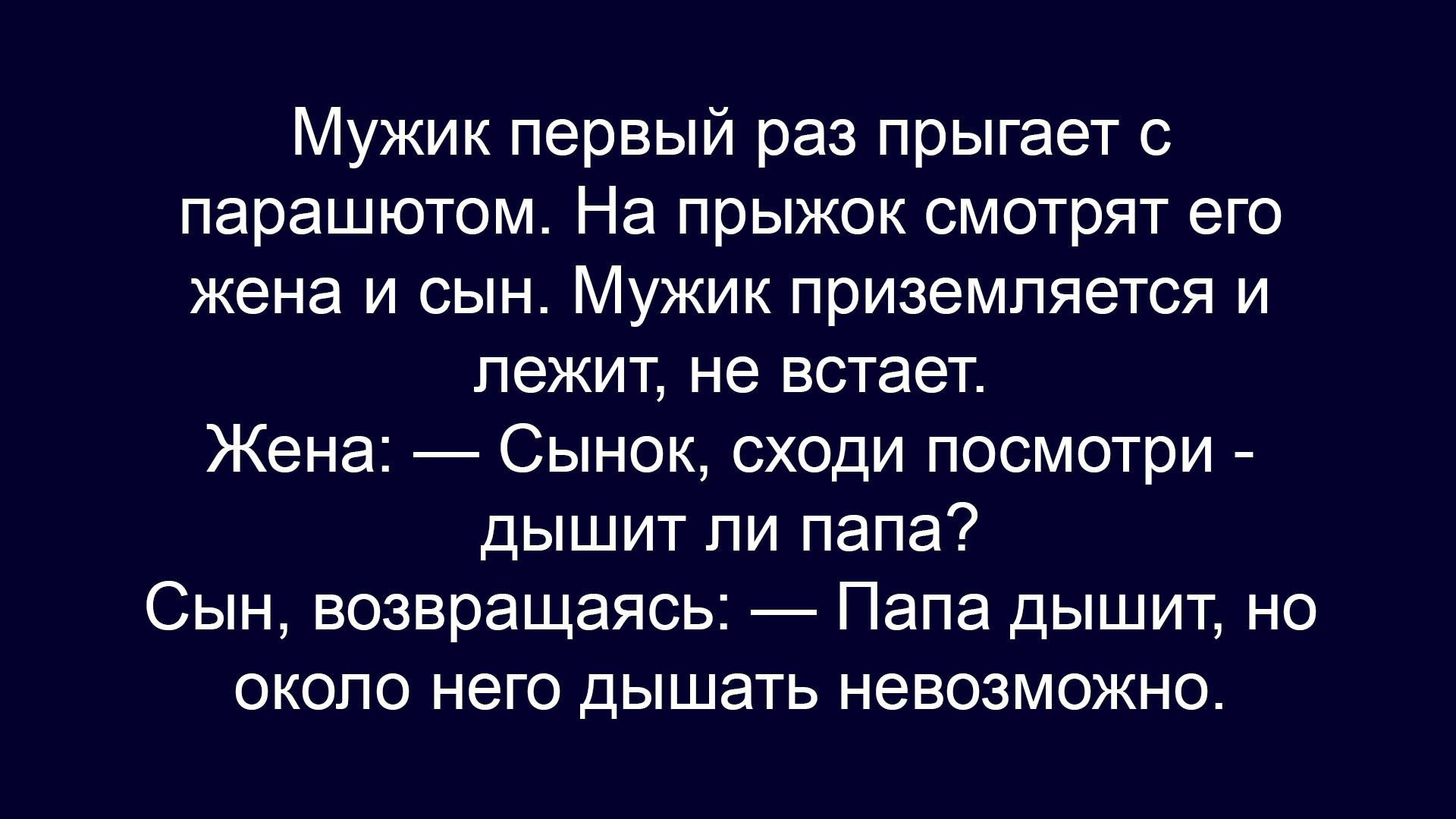 Мужик первый раз прыгает с парашютом. На прыжок смотрят его жена и сын. Мужик приземляется и лежит, не встаёт. Жена — Сынок, сходи посмотри - дышит ли папа? Сын, возвращаясь, — Папа дышит, но около него дышать невозможно.