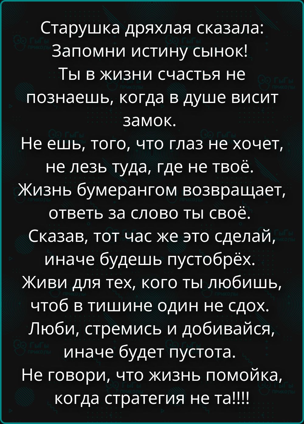 Старушка дряхлая сказала: Запомни истину сынок! Ты в жизни счастья не познаешь, когда в душе висит замок. Не ешь того, что глаз не хочет, не лезь туда, где не твоё. Живи для тех, кого ты любишь, чтобы в тишине один не сдох. ЛюбИ, стремись и добывайся, иначе будет пустота. Не говори, что жизнь помойка, когда стратегия не та!!!!