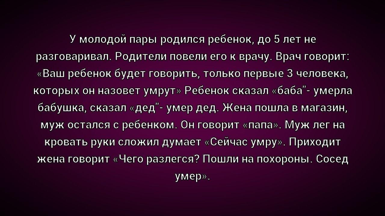У молодой пары родился ребенок, до 5 лет не разговоривал. Родители повели его к врачу. Врач говорит: «Ваш ребенок будет говорить, только первые 3 человека, которых он назовет умрут» Ребенок сказал «баба» — умер бабушка, сказал «дед» — умер дед. Жена пошла в магазин, муж остался с ребенком. Он говорит «папа», попал в кровать руки сложил думает «Сейчас уйму». Приходит жена говорит «Чего ты дела?» Пошли на похороны. Сосед умер.