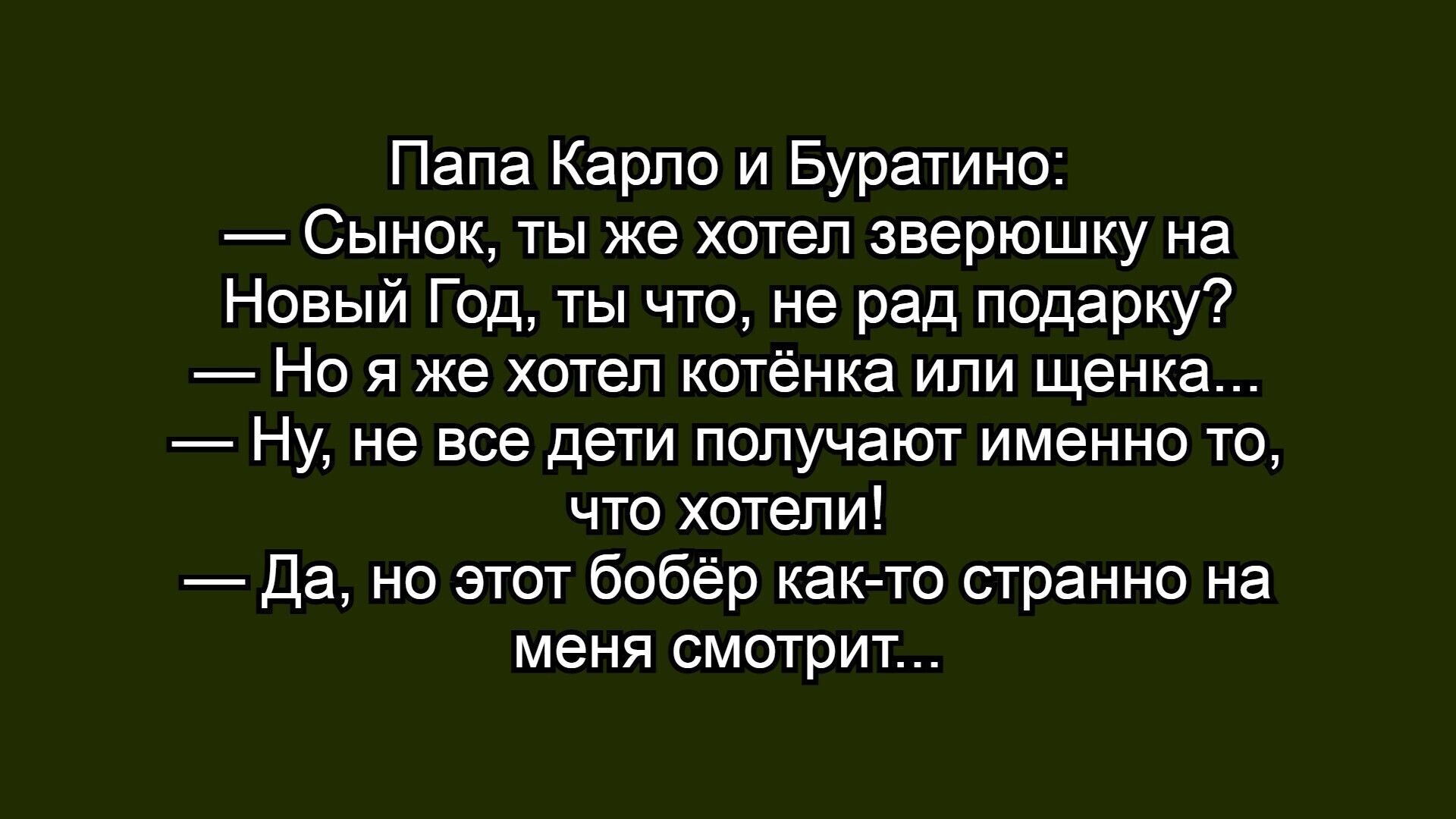 Папа Карло и Буратино:
— Сынок, ты же хотел зверюшку на Новый Год, ты что, не рад подарок?
— Но я же хотел котёнка или щенка...
— Ну, не все дети получают именно то, что хотели!
— Да, но этот бобёр как-то странно на меня смотрит...