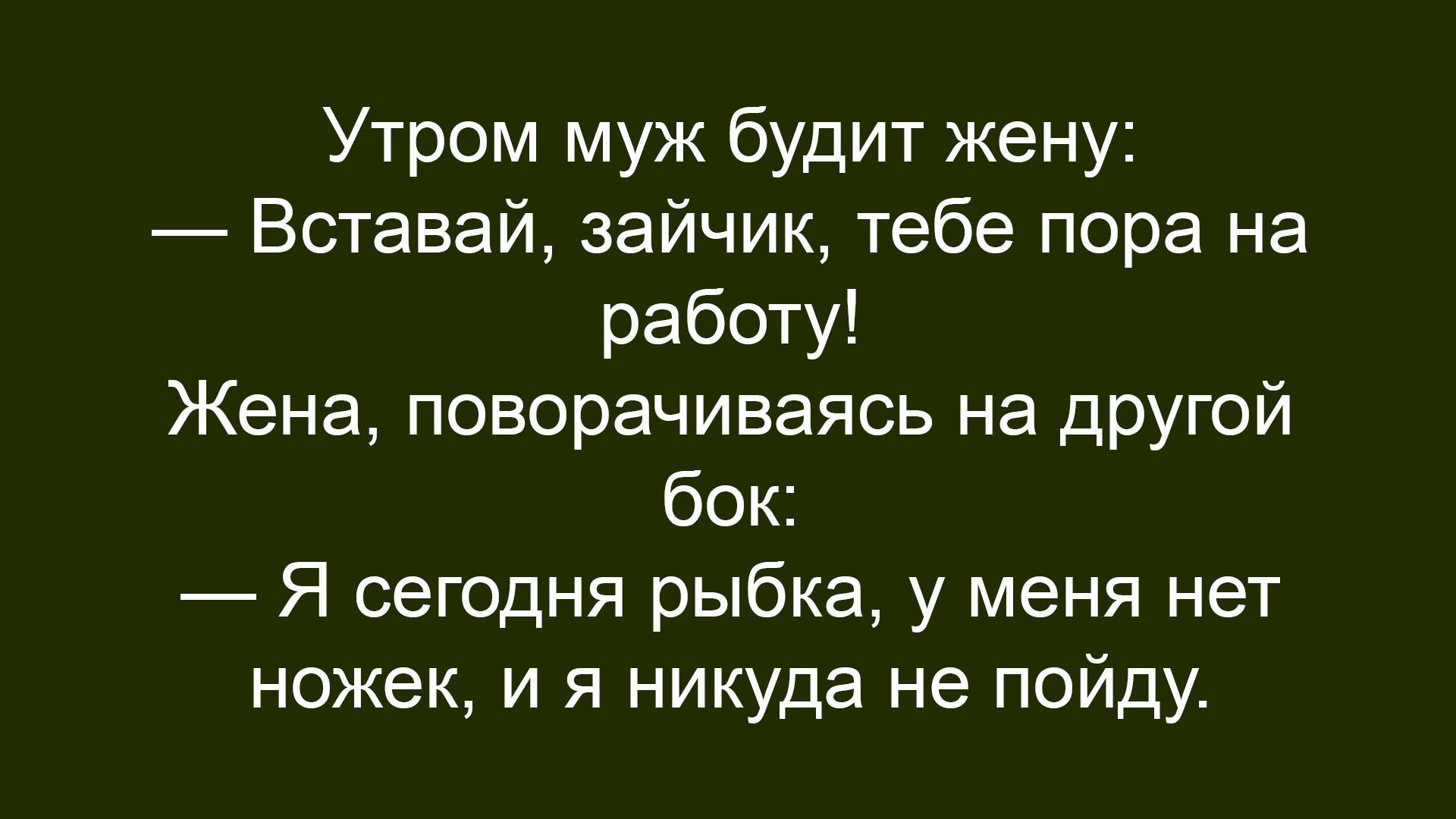 Утром муж будит жену: — Вставай, зайчик, тебе пора на работу! Жена, поворачивая на другой бік: — Я сегодня рыбка, у меня нет ножек, и я никуда не пойду.