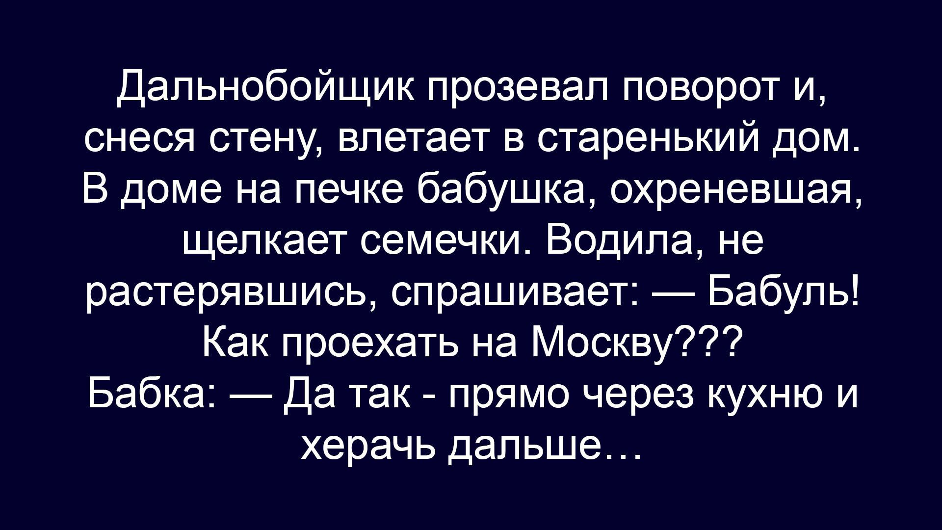 Дальнобойщик прозевал поворот и, снеся стену, влетает в старенький дом. В доме на печке бабушка, охреневшая, щелкает семечки. Водила, не растерявшись, спрашивает: — Бабуль! Как проехать на Москву??? Бабка: — Да так - прямо через кухню и херач дальше...