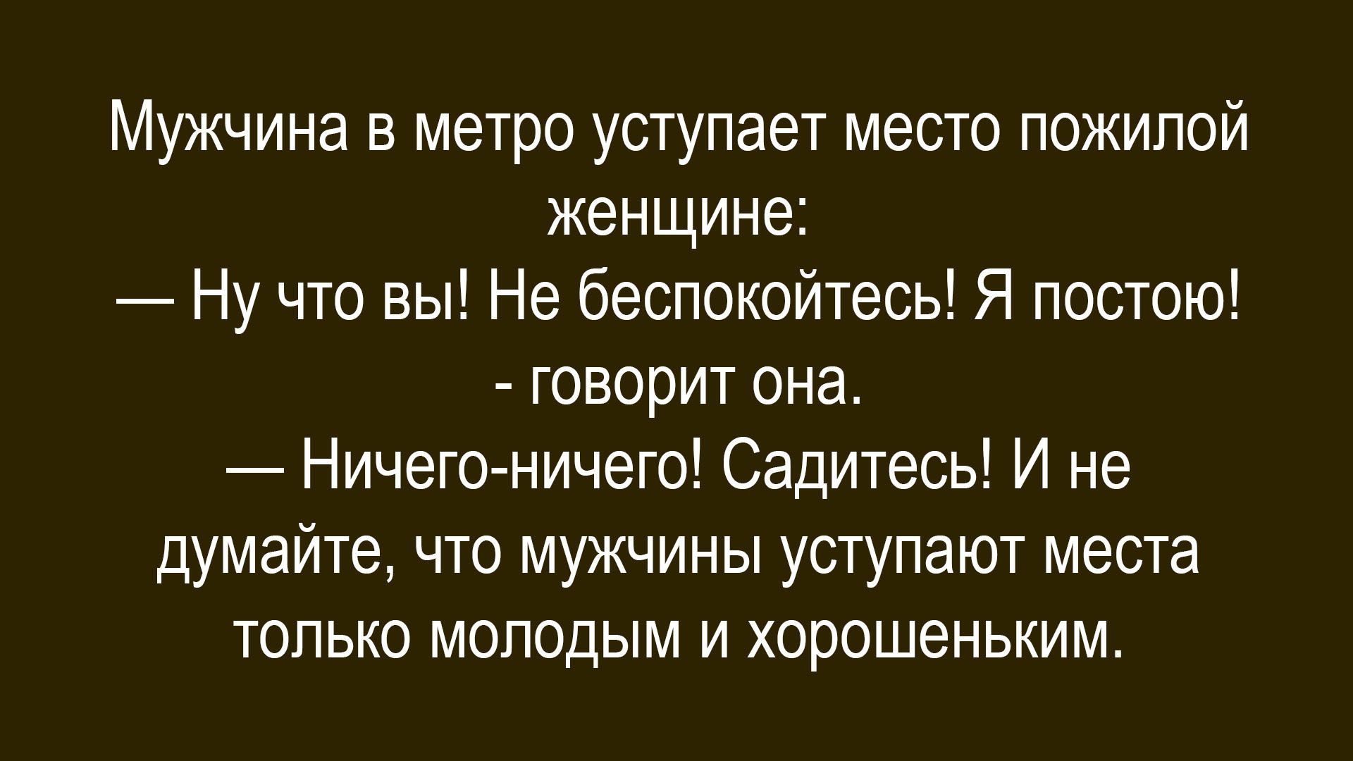 Мужчина в метро уступает место пожилой женщине: — Ну что вы! Не беспокойтесь! Я постою! — говорит она. — Ничего-ничего! Сидитесь! И не думайте, что мужчины уступают место только молодым и хорошеньким.