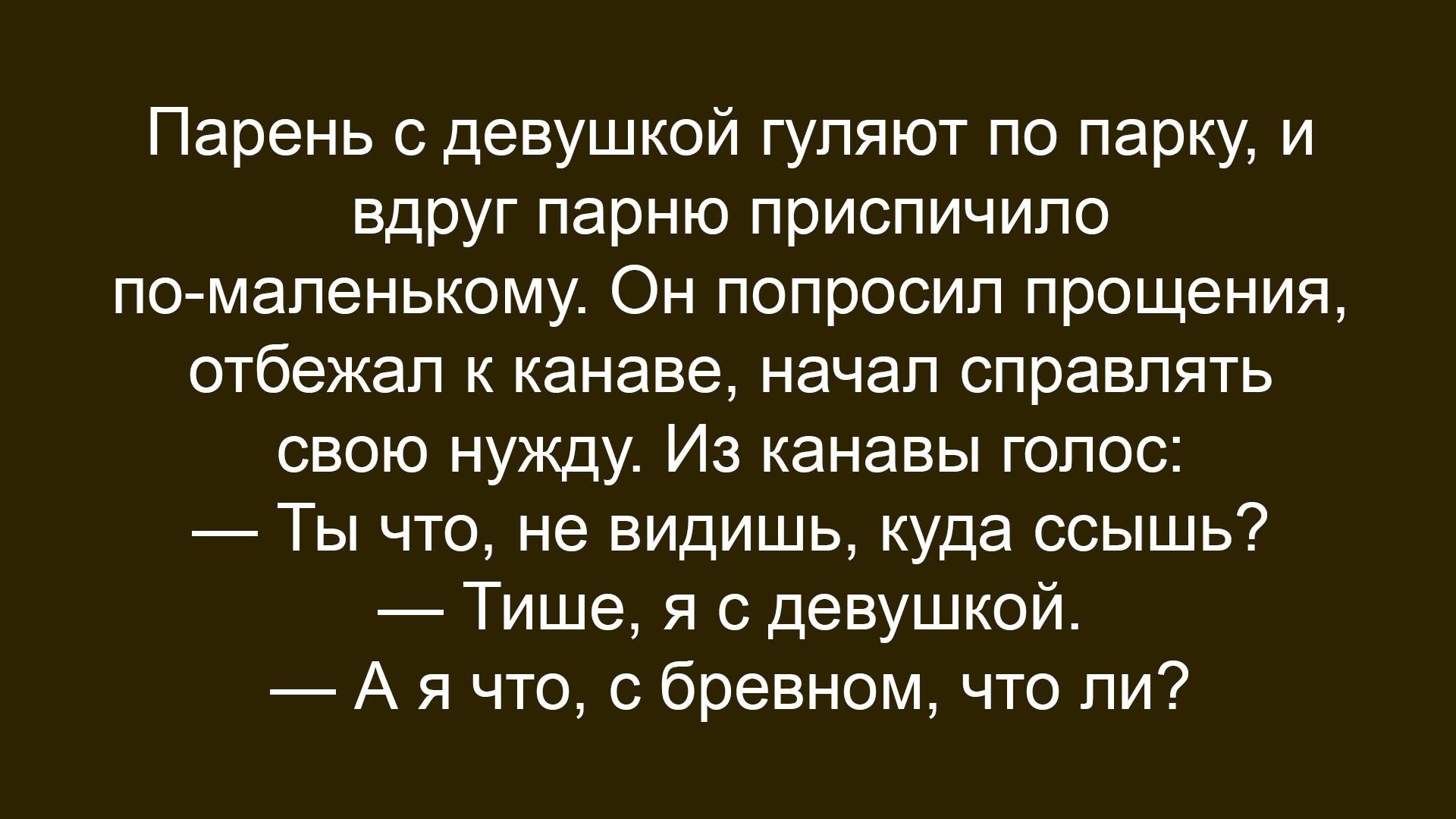 Парень с девушкой гуляют по парку, и вдруг парню приспичило по-маленькому. Он попросил прощения, отбегал к канаве, начал справлять свою нужду. Из канавы голос: — Ты что, не видишь, куда ссышь? — Тише, я с девушкой. — А я что, с бревном, что ли?