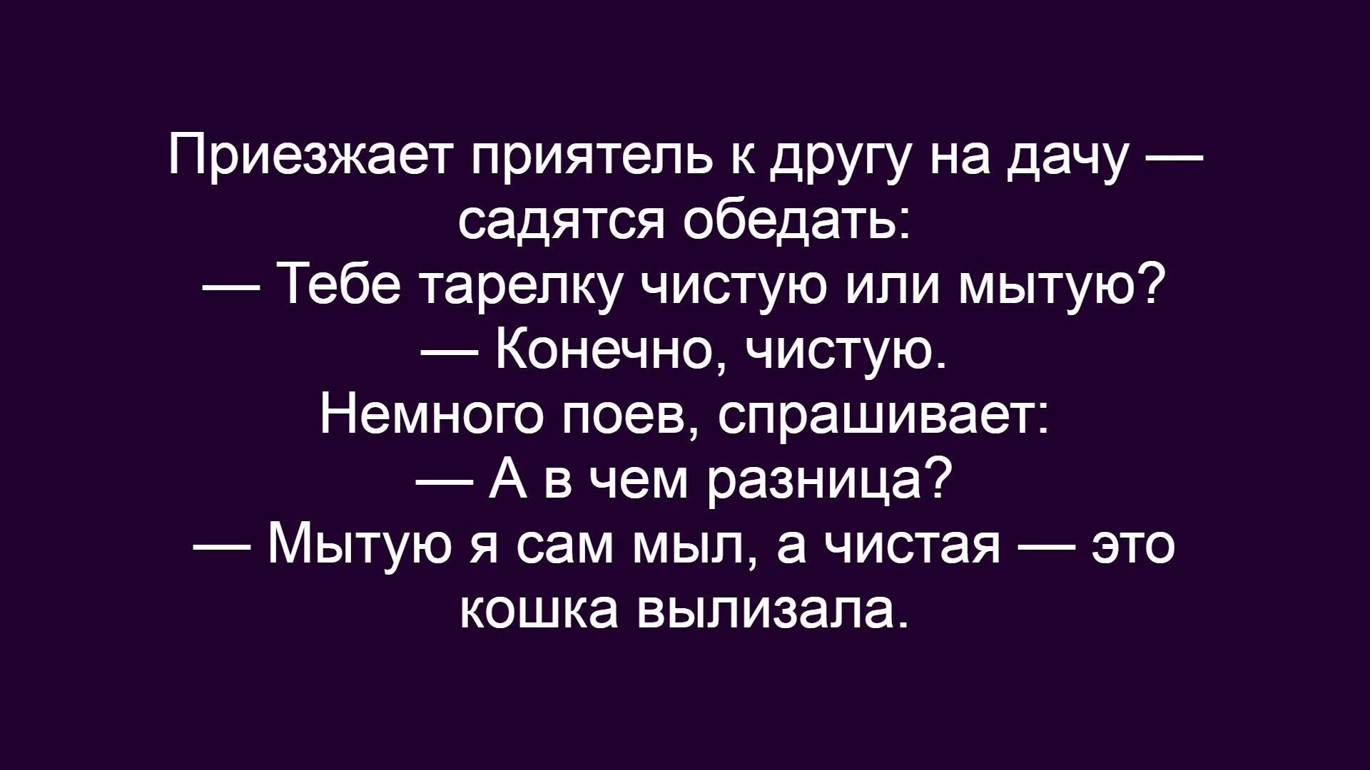 Приезжает приятель к другу на дачу — садятся обедать:
— Тебе тарелку чистую или мытую?
— Конечно, чистую.
Немного поев, спрашивает:
— А в чем разница?
— Мытую я сам мылил, а чистая — это кошка вылизала.