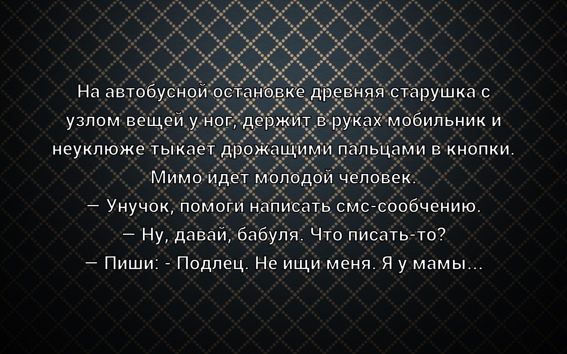 На автобусной остановке старушка с вещами у ног держит в руках мобильник и неуклюже тыкает пальцами в кнопки. Мимо идёт молодой человек. — Унуок, помоги написать смс-сообщение. — Ну, давай, бабуля. Что писать-то? — Пиши: — Подлец. Не ищи меня. Я у мамы...
