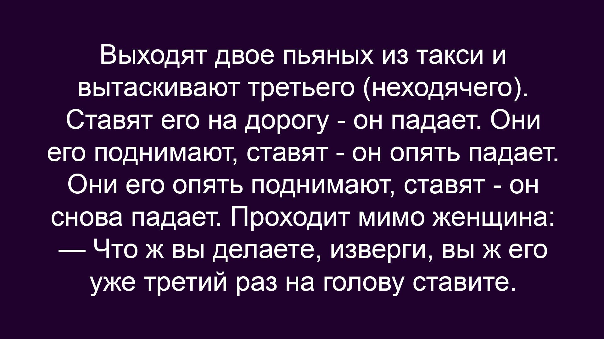 Выходят двое пьяных из такси и вытаскивают третьего. Ставит его на дорогу — он падает. Они поднимают, ставят — он опять падает. Проходит женщина: «Что ж вы делаете, вы же третий раз на голову ставите».