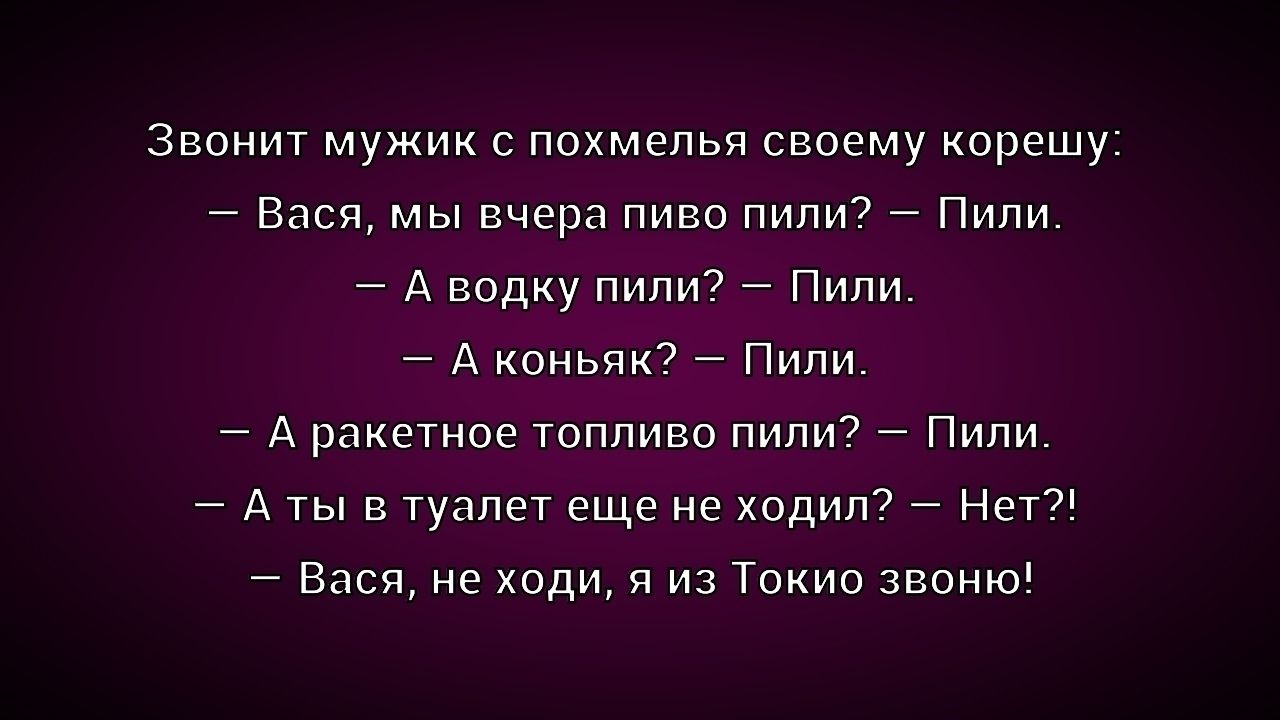 Звонит мужик с похмелья своему корешу:
– Вася, мы вчера пиво пили? – Пили.
– А водку пили? – Пили.
– А коньяк? – Пили.
– А ракетное топливо пили? – Пили.
– А ты в туалет еще не ходил? – Нет?!
– Вася, не ходи, я из Токио звоню!