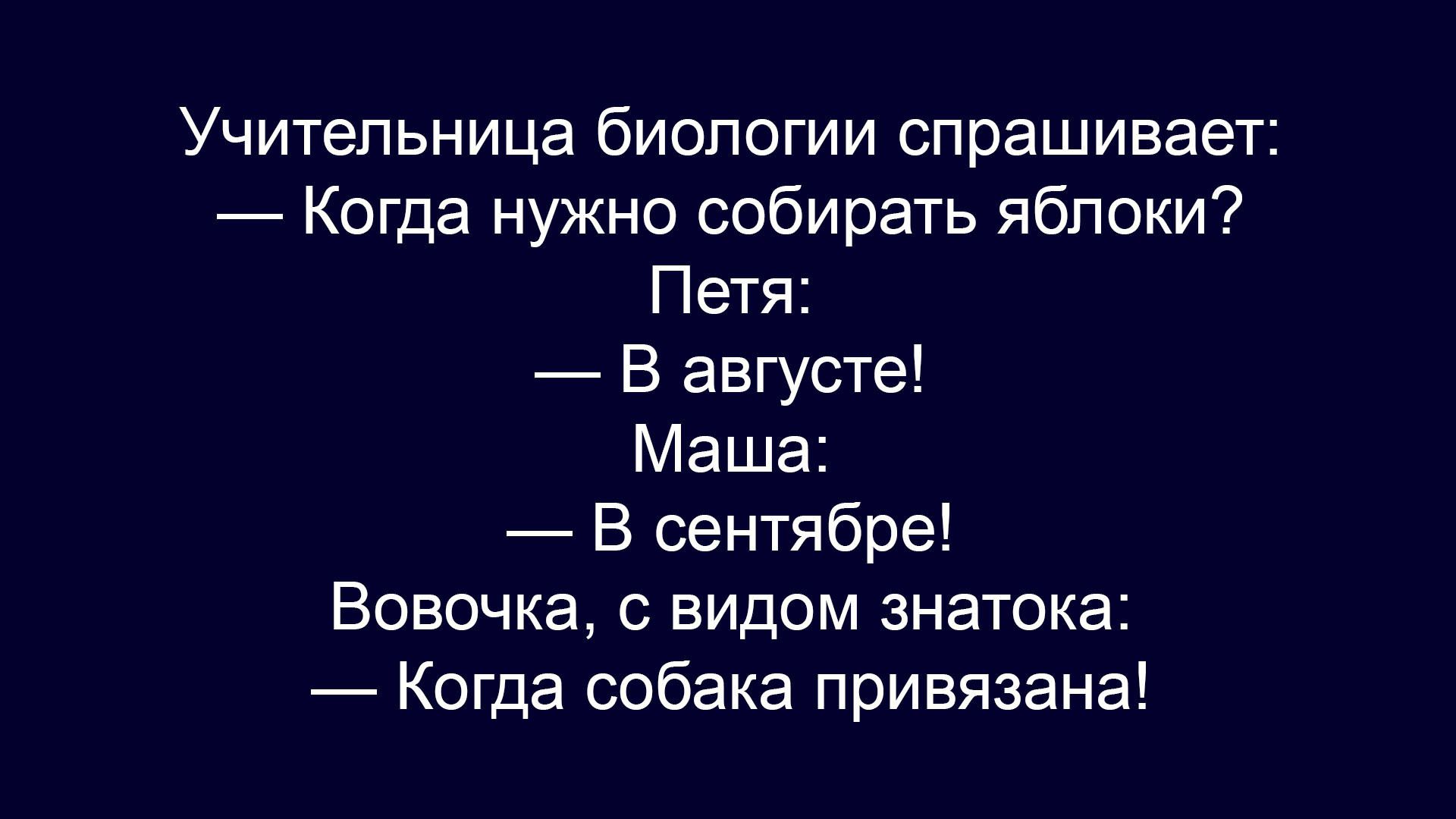 Учительница биологии спрашивает:\n— Когда нужно собрать яблоки?\nПетя: — В августе!\nМаша: — В сентября!\nВовочка, с видом знатока: — Когда собака привязана!