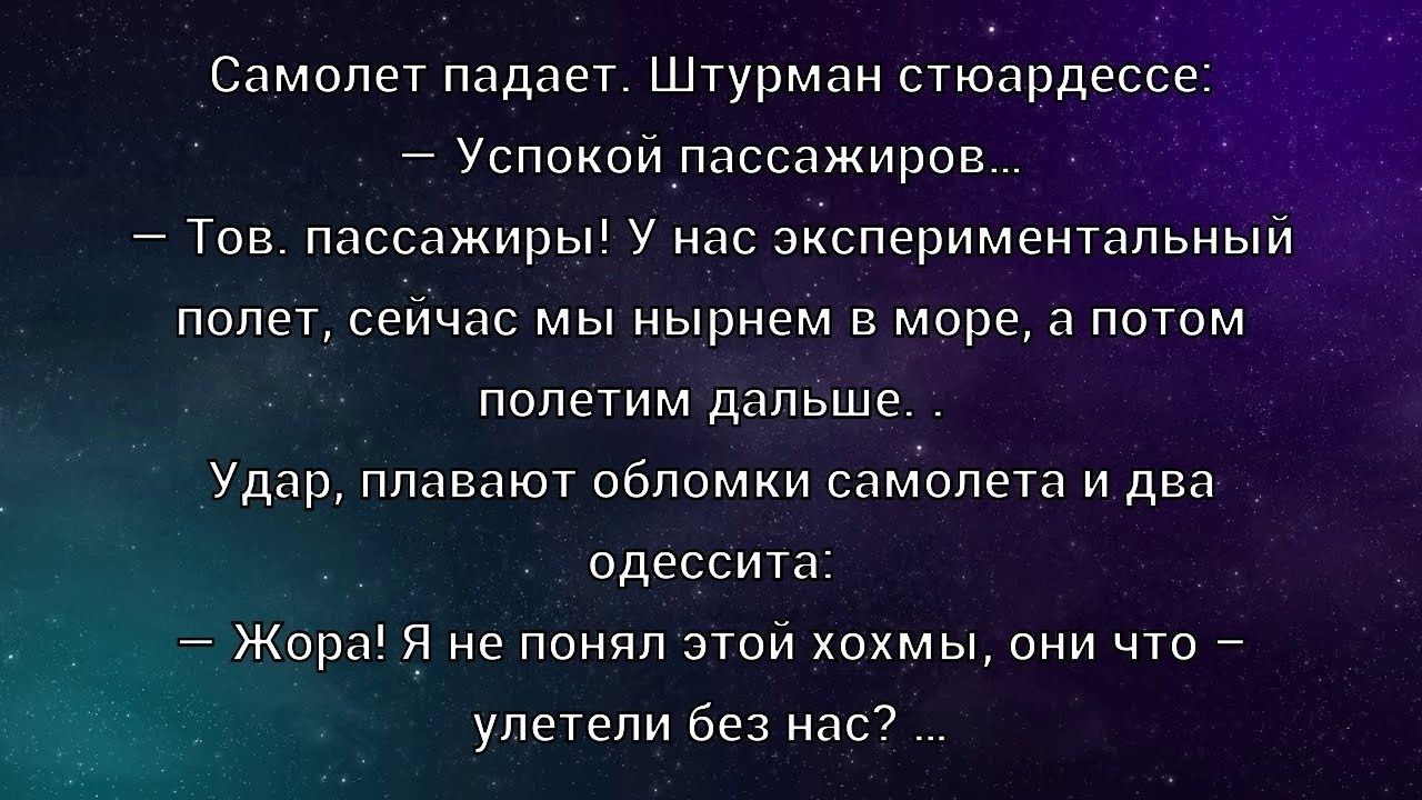 Самолет падает. Штурман стюардессе: — Успокой пассажиров... — Тов. пассажиры! У нас экспериментальный полет, сейчас мы нырнем в море, а потом полетим дальше. Удар, плавят обломки самолета и два одессита: — Жора! Я не понял этой хохмы, они что — улетели без нас? ...