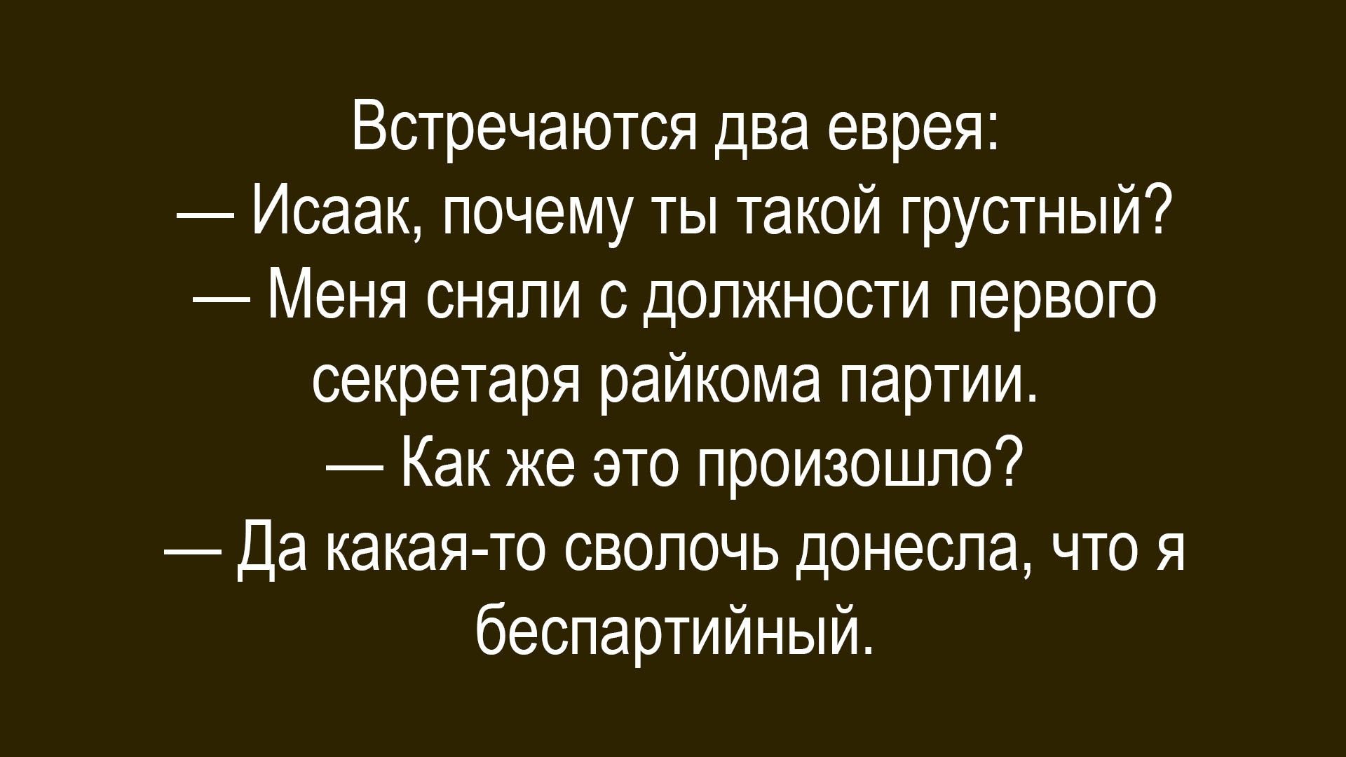 Встречаются два еврея:\n— Исак, почему ты такой грустный?\n— Меня сняли с должности первого секретаря райкома партии.\n— Как же это произошло?\n— Да какая-то сволочь донесла, что я беспартийный.