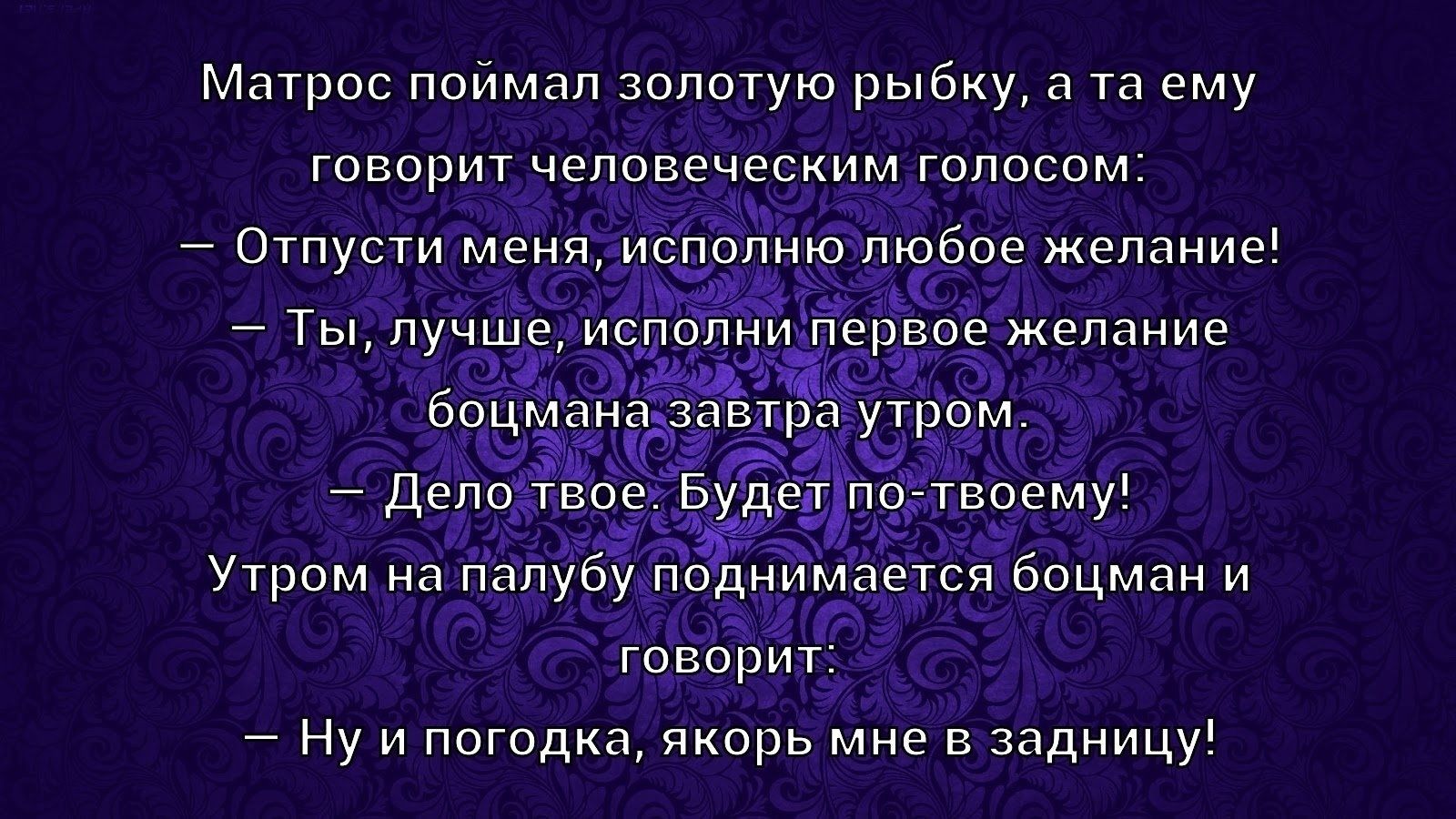 Матрос поймал золотую рыбку, а та ему говорит человеческим голосом:
— Отпусти меня, исполню любое желание!
— Ты, лучше, исполни первое желание бощмана завтра утром.
— Дело твое. Будет по-твоему!
Утром на палубу поднимается бочман и говорит:
— Ну и погодка, якорь мне в задницу!