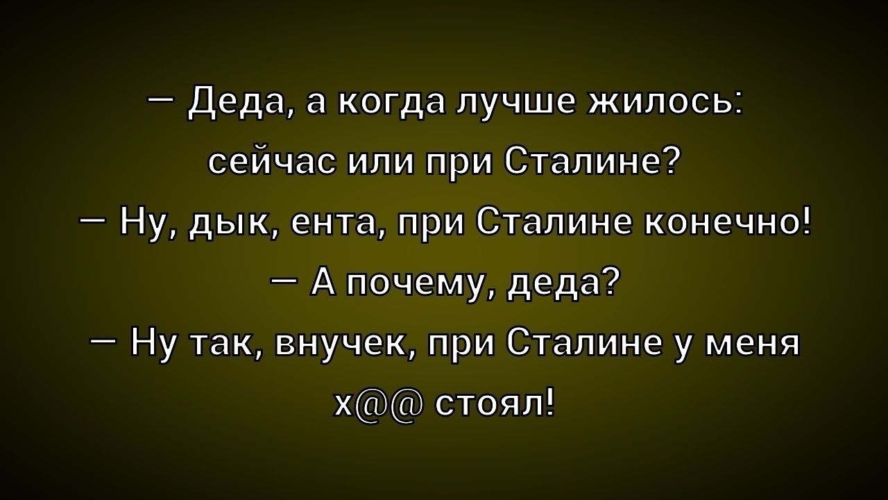 — Деда, а когда лучше жилось: сейчас или при Сталине? 
— Ну, дык, еnta, при Сталине конечно! 
— А почему, деда? 
— Ну так, внучек, при Сталине у меня x@# стоял!