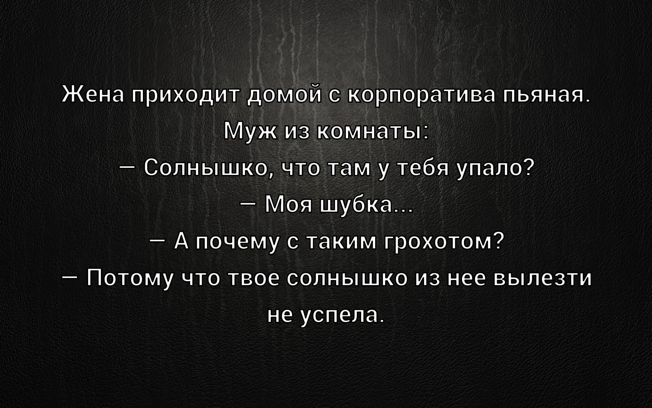 Жена приходит домой с корпоратива пьяная.\nМуж из комнаты:\n— Солнышко, что там у тебя выпало?\n— Моя шубка...\n— А почему с таким грохотом?\n— Потому что твоё солнышко из неё вылезти не успела.