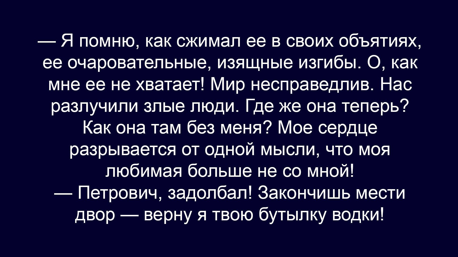 — Я помню, как сжимал ее в своих объятиях, ее очаровательные, изящные изгибы. О, как мне ее не хватает! Мир несправедлив. Нас разлучили злые люди. Где же она теперь? Как она там без меня? Мое сердце разрывается от одной мысли, что моя любимая больше не со мной!
— Петрович, задолбал! Закончи вести двор — верну я твою бутылку водки!
