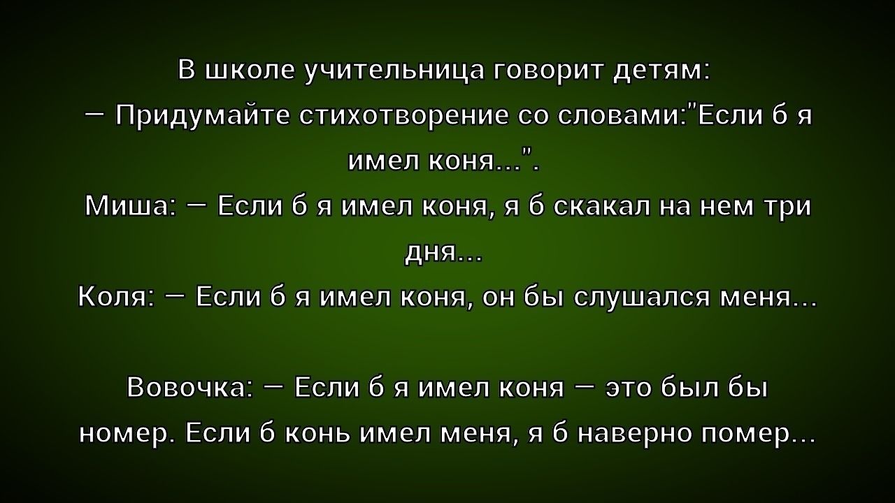 В школе учительница говорит детям: - Придумайте стихотворение со словами: 'Если бы я имел коня...' Миша: - Если б я имел коня, я б скакал на нем три дня... Коля: - Если б я имел коня, он бы слушался меня... Вовочка: - Если б я имел коня — это был бы номер. Если б конь имел меня, я б наверно помер...