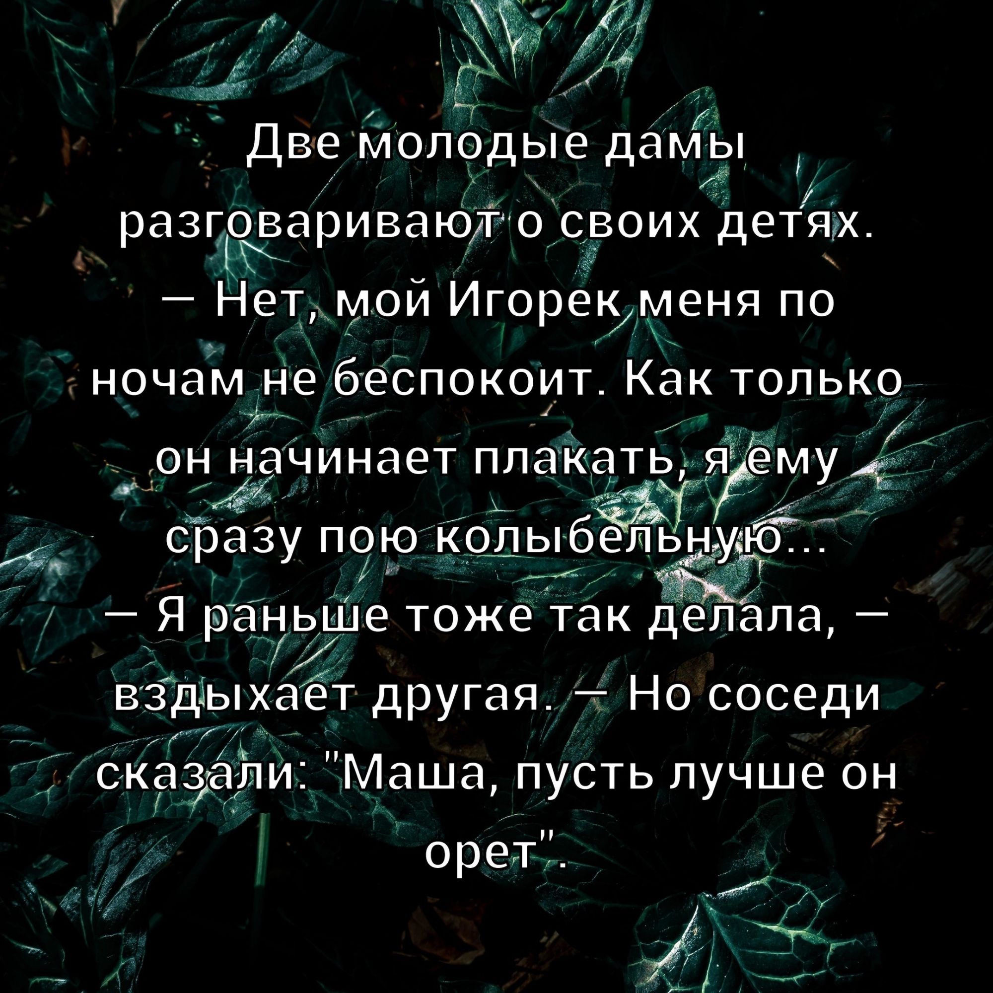 Две молодые дамы разговаривают о своих детях. — Нет, мой Игорек меня по ночам не беспокоит. Как только он начинает плакать, я ему сразу пою колыбельную... — Я раньше тоже так делала, — вздыхает другая, — Но соседи сказали: 