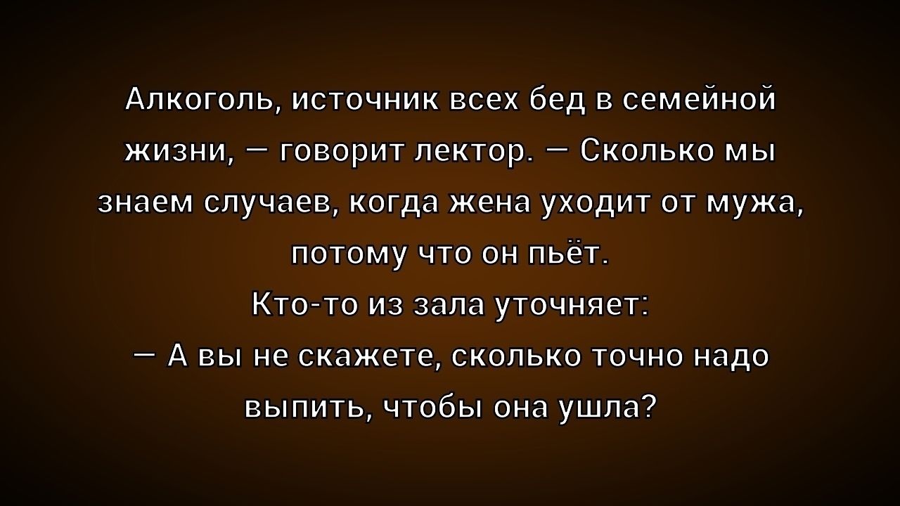 Алкоголь, источник всех бед в семейной жизни, – говорит лектор. – Сколько мы знаем случаев, когда жена уходит от мужа, потому что он пьёт. Кто-то из зала уточняет: — А вы не скажете, сколько точно надо выпить, чтобы она ушла?
