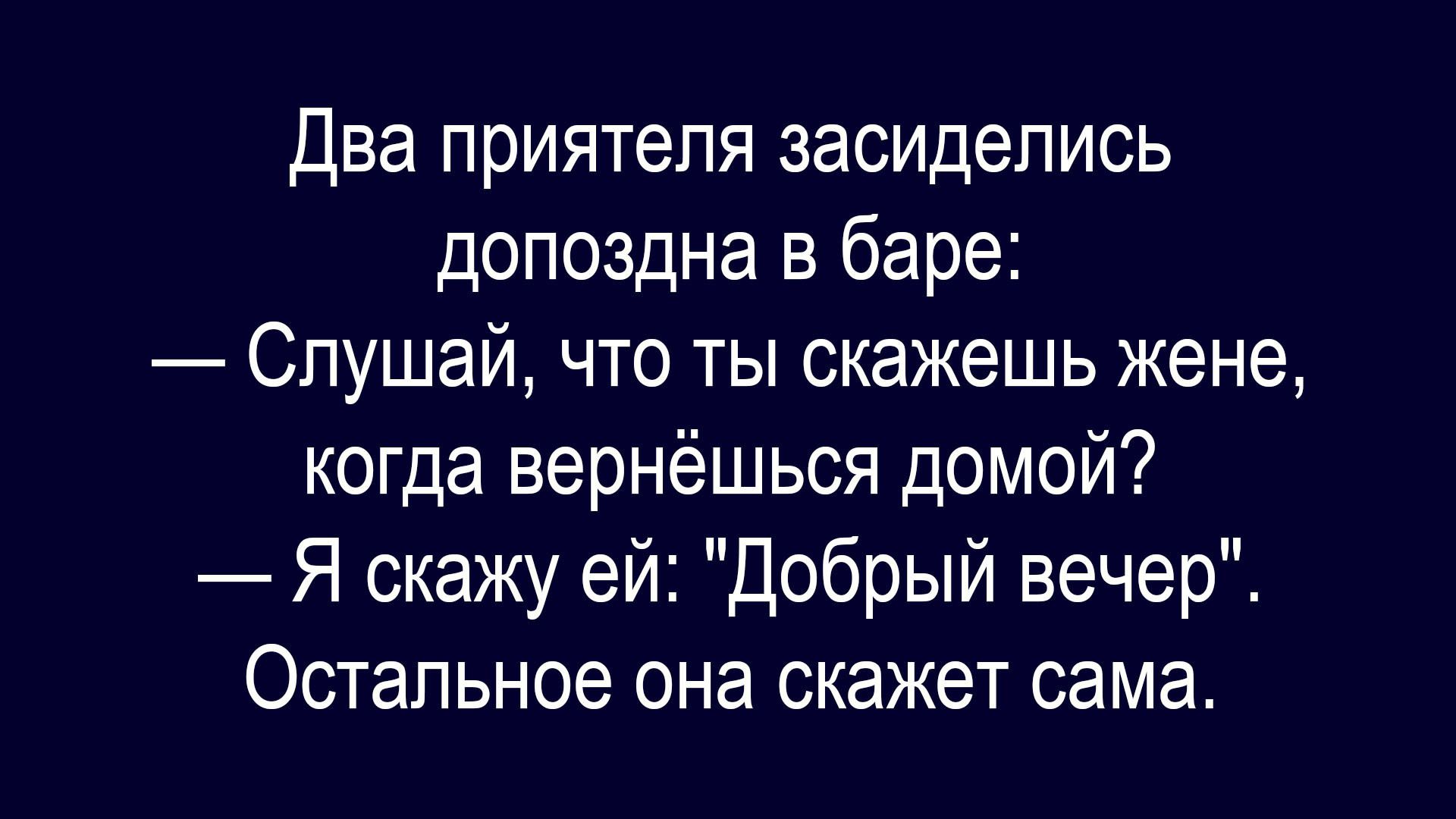 Два приятеля засиделись допоздна в баре:
— Слушай, что ты скажешь жене, когда вернёшься домой?
— Я скажу ей: 'Добрый вечер'.
Остальное она скажет сама.