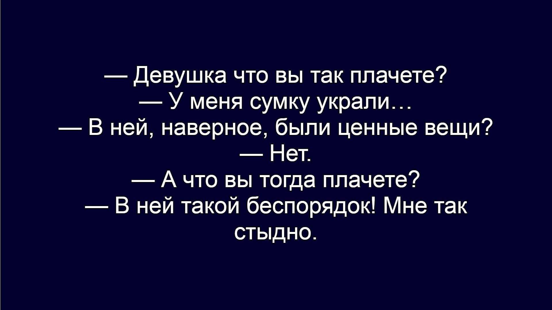— Девушка что вы так плачете?\n— У меня сумку украли...\n— В ней, наверное, были ценные вещи?\n— Нет.\n— А что вы тогда плачете?\n— В ней такой беспорядок! Мне так стыдно.