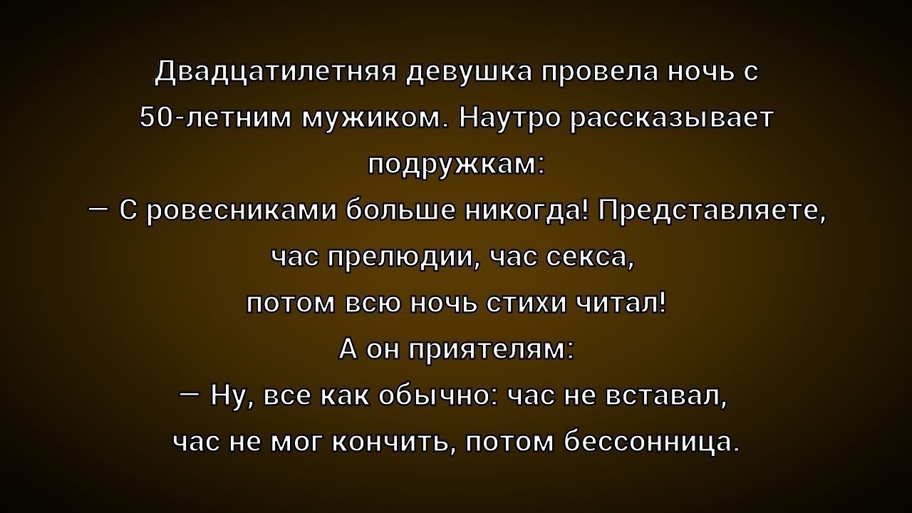 Двадцатилетняя девушка провела ночь с 50-летним мужиком. Наутро рассказывает подружкам: — С ровесниками больше никогда! Представляете, час преподоли, час секса, потом всю ночь стихи читал! А он приятелям: — Ну, все как обычно: час не вставал, час не мог кончить, потом бессонница.