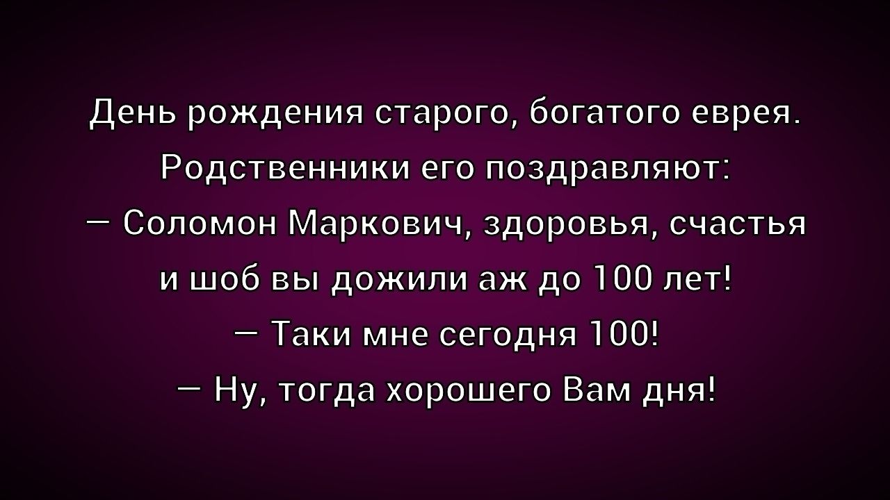 День рождения старого, богатого еврея. Родственники его поздравляют:
– Соломон Маркович, здоровья, счастья и чтоб вы дожили аж до 100 лет!
– Так и мне сегодня 100!
– Ну, тогда хорошего Вам дня!