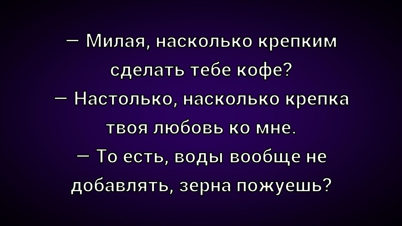 — Милая, насколько крепким сделать тебе кофе? — Настолько, насколько крепка твоя любовь ко мне. — То есть, воды вообще не добавлять, зерна пожуешь?