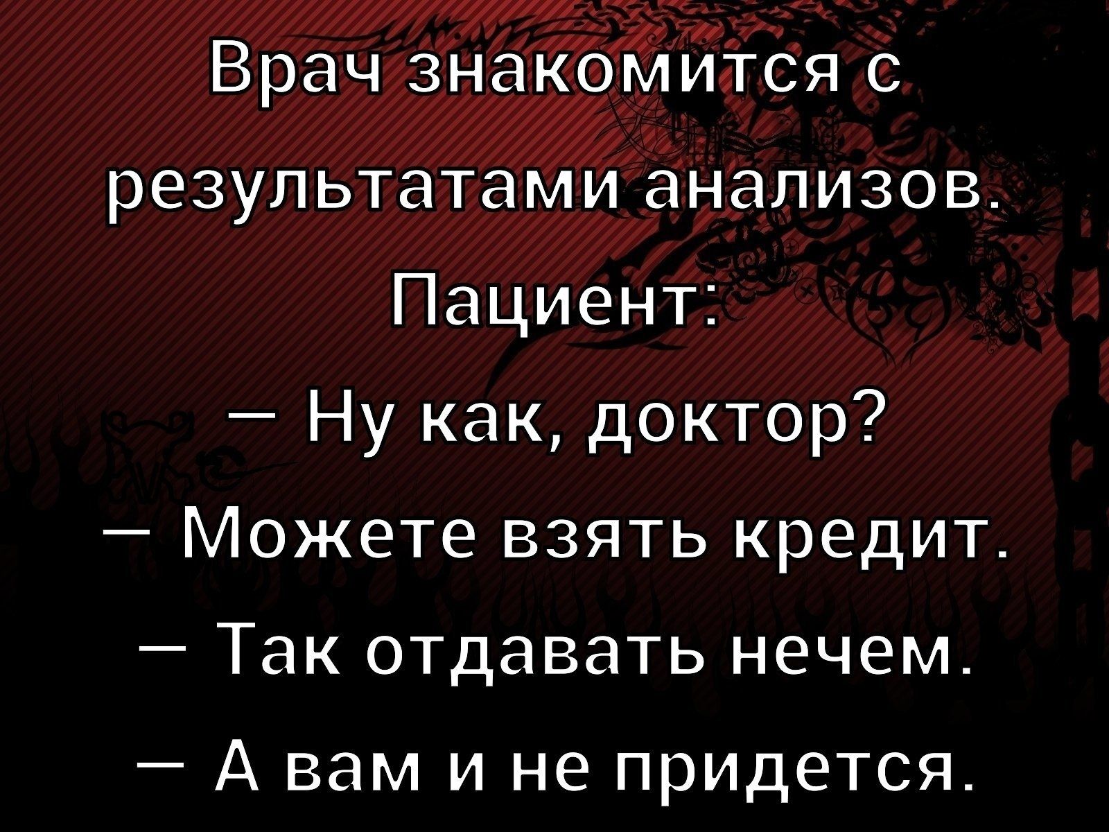 Врач знакомится с результатами анализов.\nПациент: — Ну как, доктор?\n— Можете взять кредит.\n— Так отдавать нечем.\n— А вам и не понадобится.