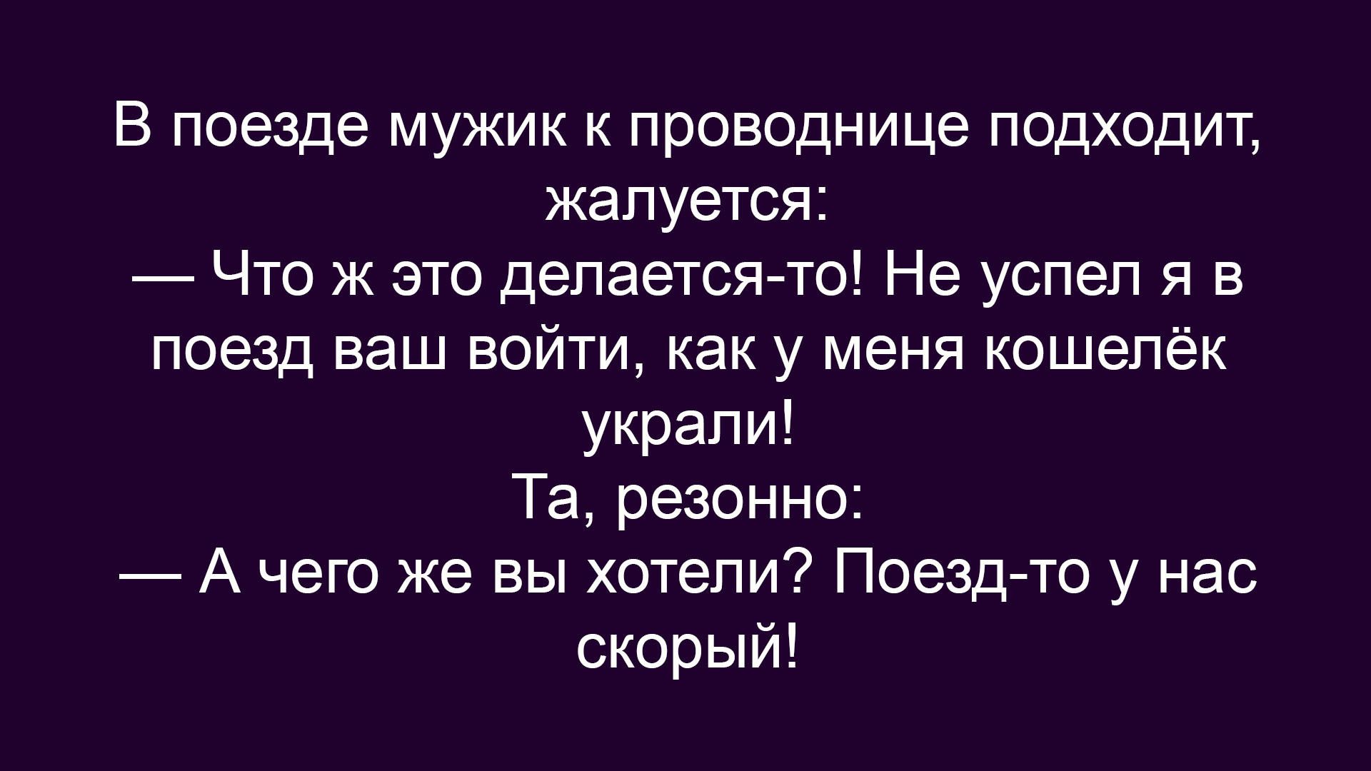 В поезде мужик к проводнице подходит, жалуется: — Что же это делается-то! Не успел я в поезд ваш войти, как у меня кошелёк украли! Та, резонно: — А чего же вы хотели? Поезд-то у нас скорый!