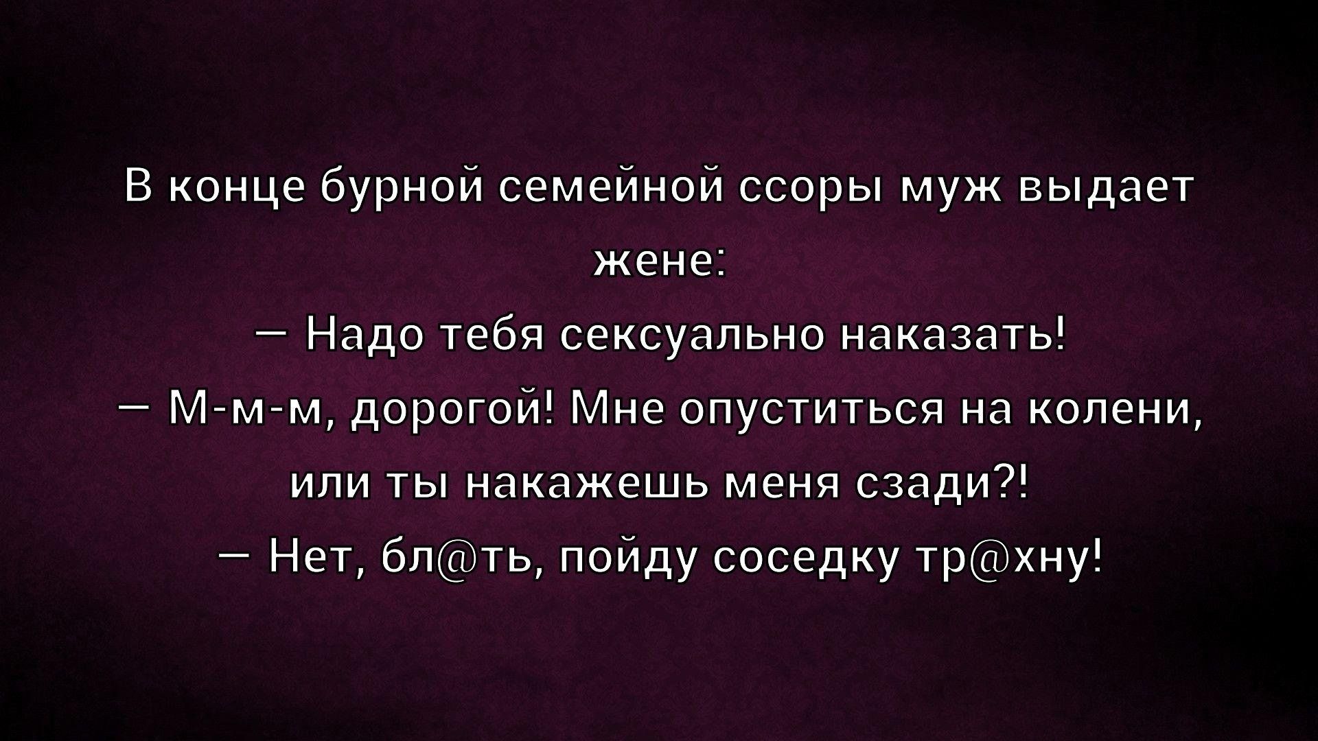 В конце бурной семейной ссоры муж выдает жене: — Надо тебя сексуально наказать! — М- м-м, дорогой! Мне опуститься на колени, или ты накажешь меня сзади?! — Нет, бл@ть, пойду соседку тр@хну!