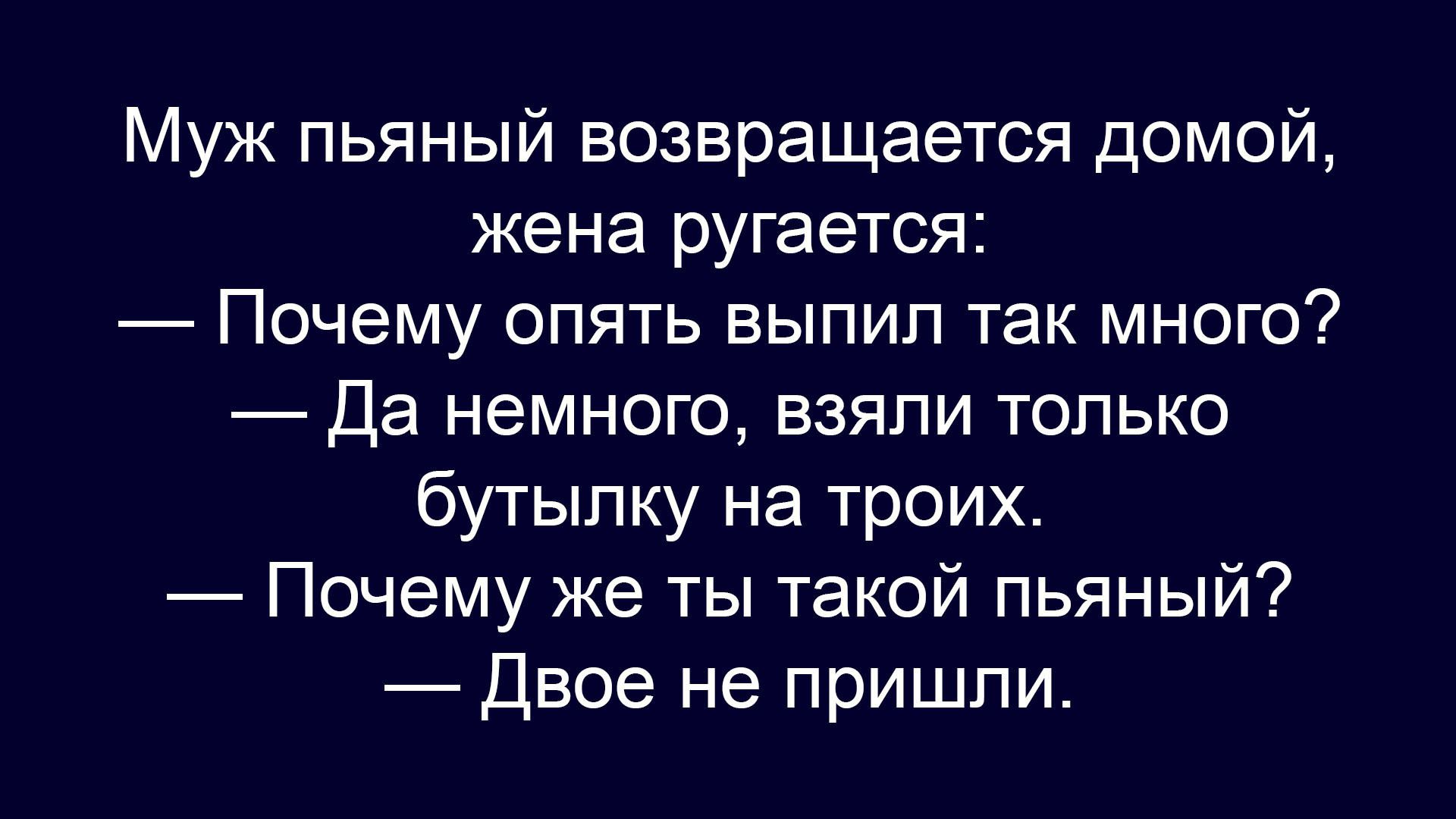 Муж пьяный возвращается домой, жена ругается: — Почему опять выпил так много? — Да немного, взяли только бутылку на троих. — Почему же ты такой пьяный? — Двое не пришли.
