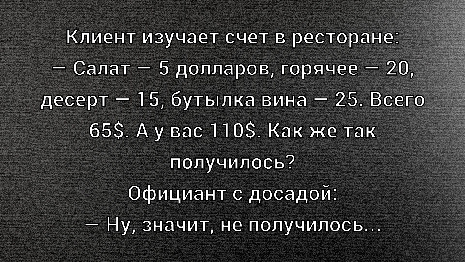 Клиент изучает счет в ресторане:
— Салат — 5 долларов, горячее — 20,
десерт — 15, бутылка вина — 25. Всего
65$. А у вас 110$. Как же так
получилось?
Официант с досадой:
— Ну, значит, не получилось...