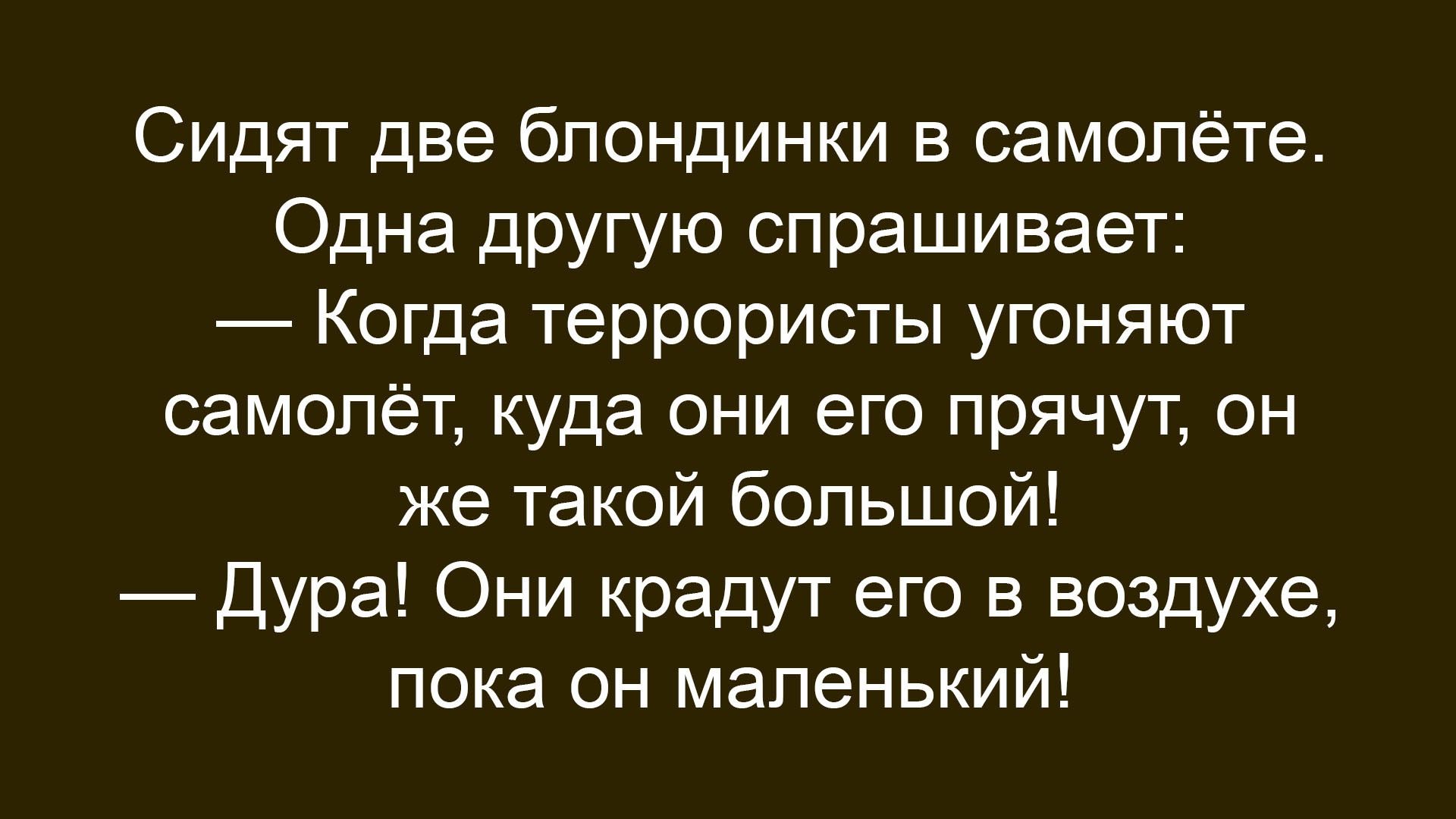 Сидят две блондинки в самолёте. Одна другую спрашивает: — Когда террористы угоняют самолёт, куда они его прячут, он же такой большой! — Дура! Они крадут его в воздухе, пока он маленький!