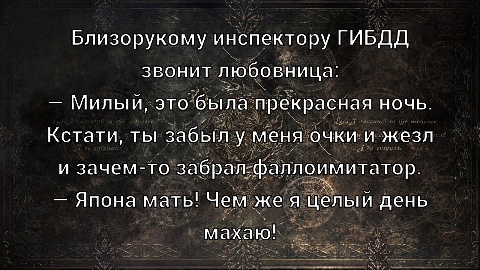 Близорукому инспектору ГИБДД звонит любовница: — Милый, это была прекрасная ночь. Кстати, ты забыл у меня очки и жезл и зачем-то забрал фаллоимитатор. — Япона мать! Чем же я целый день махаю!