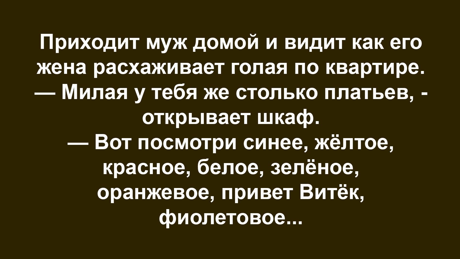 Приходит муж домой и видит как его жена расхаживает голая по квартире. — Милая у тебя же столько платьев, — открывает шкаф. — Вот посмотри синее, жёлтое, красное, белое, зелёное, оранжевое, привет Витёк, фиолетовое...