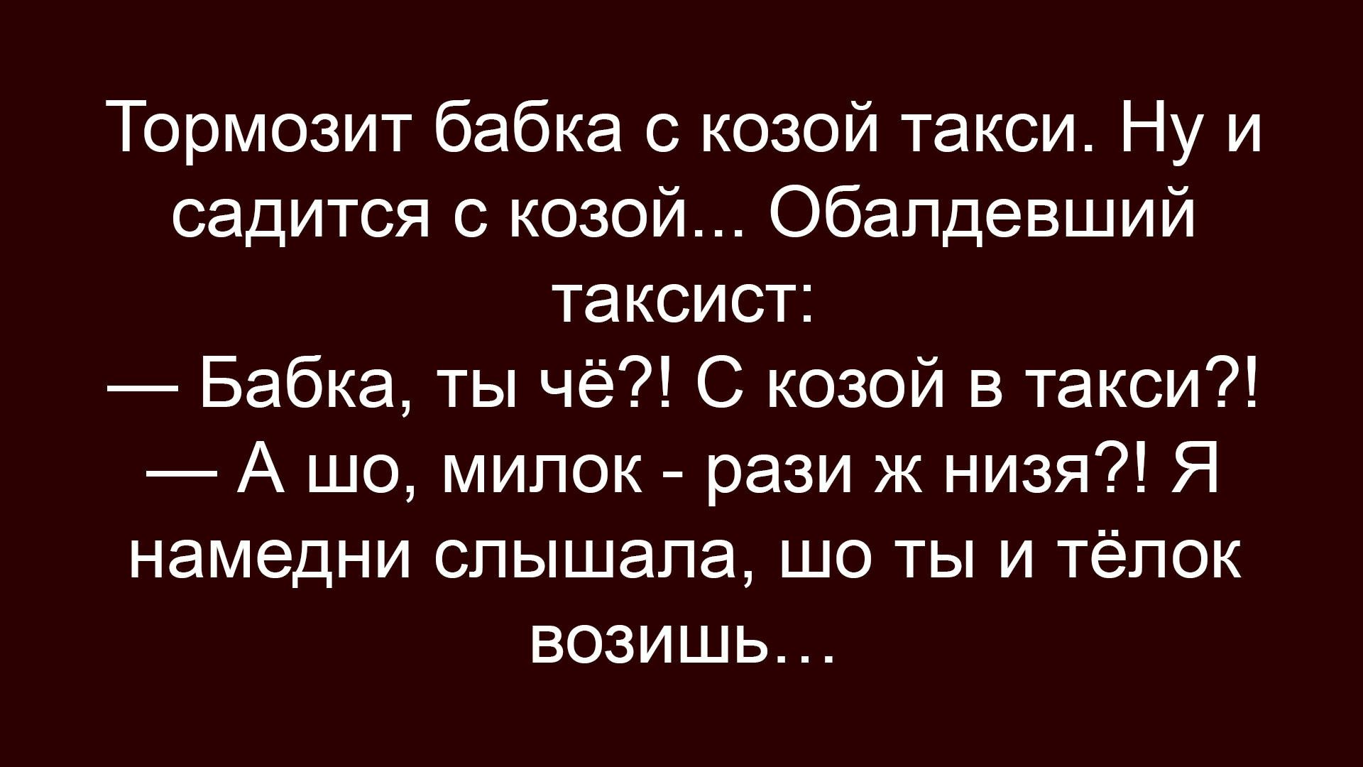 Тормозит бабка с козой такси. Ну и садится с козой... Обалдевший таксист: — Бабка, ты чё?! С козой в такси?! — А шо, милок - рази ж низя?! Я намедни слышала, шо ты и тёлок возишь...