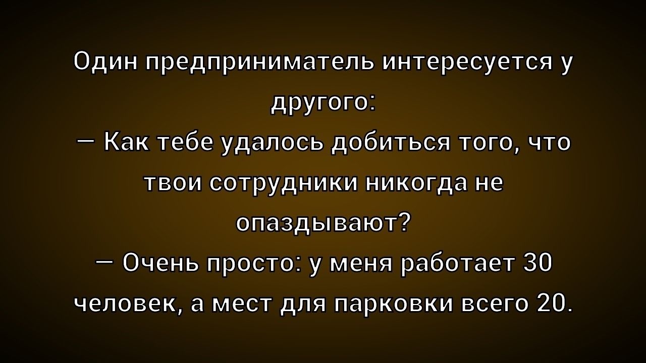 Один предприниматель интересуется у другого: — Как тебе удалось добиться того, что твои сотрудники никогда не опаздывают? — Очень просто: у меня работает 30 человек, а мест для парковки всего 20.