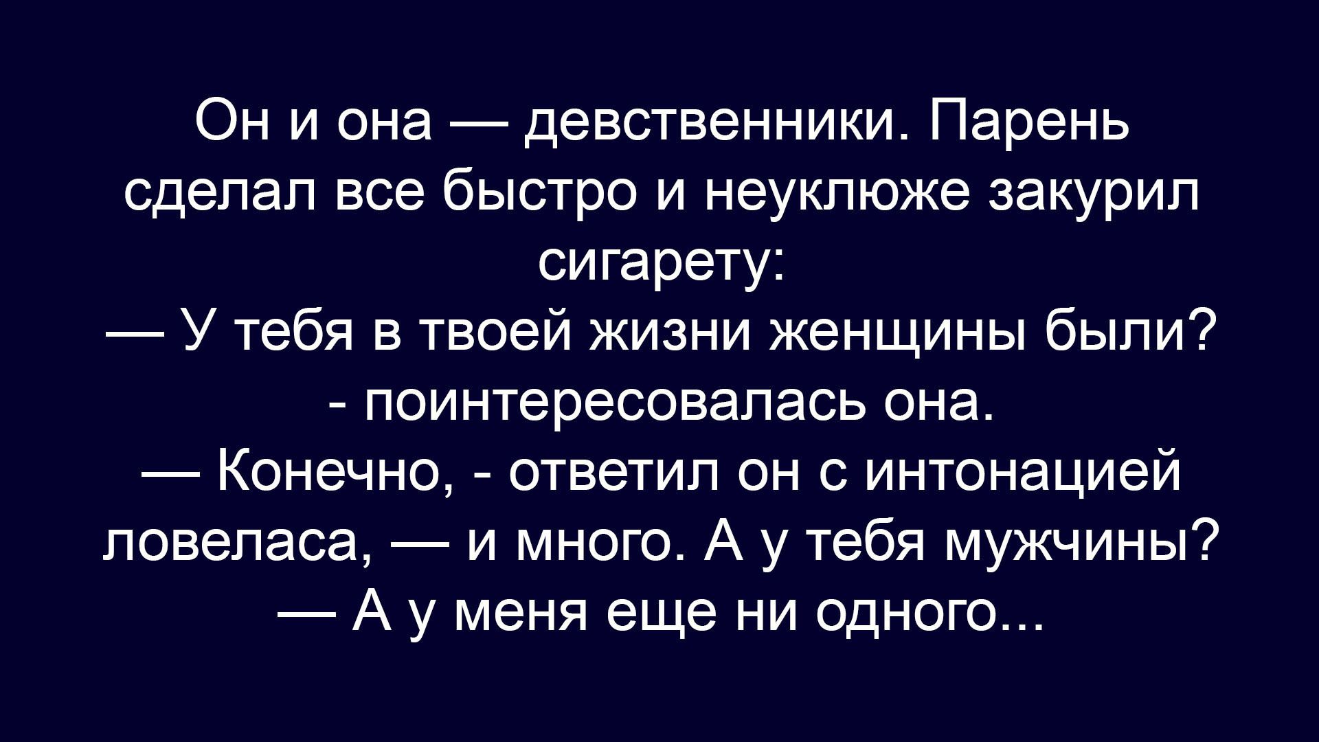 Он и она — девственники. Парень сделал все быстро и неуклюже закурил сигарету: — У тебя в твоей жизни женщины были? — поинтересовалась она. — Конечно, — ответил он с интонацией ловеласа, — и много. А у тебя мужчины? — А у меня еще ни одного...